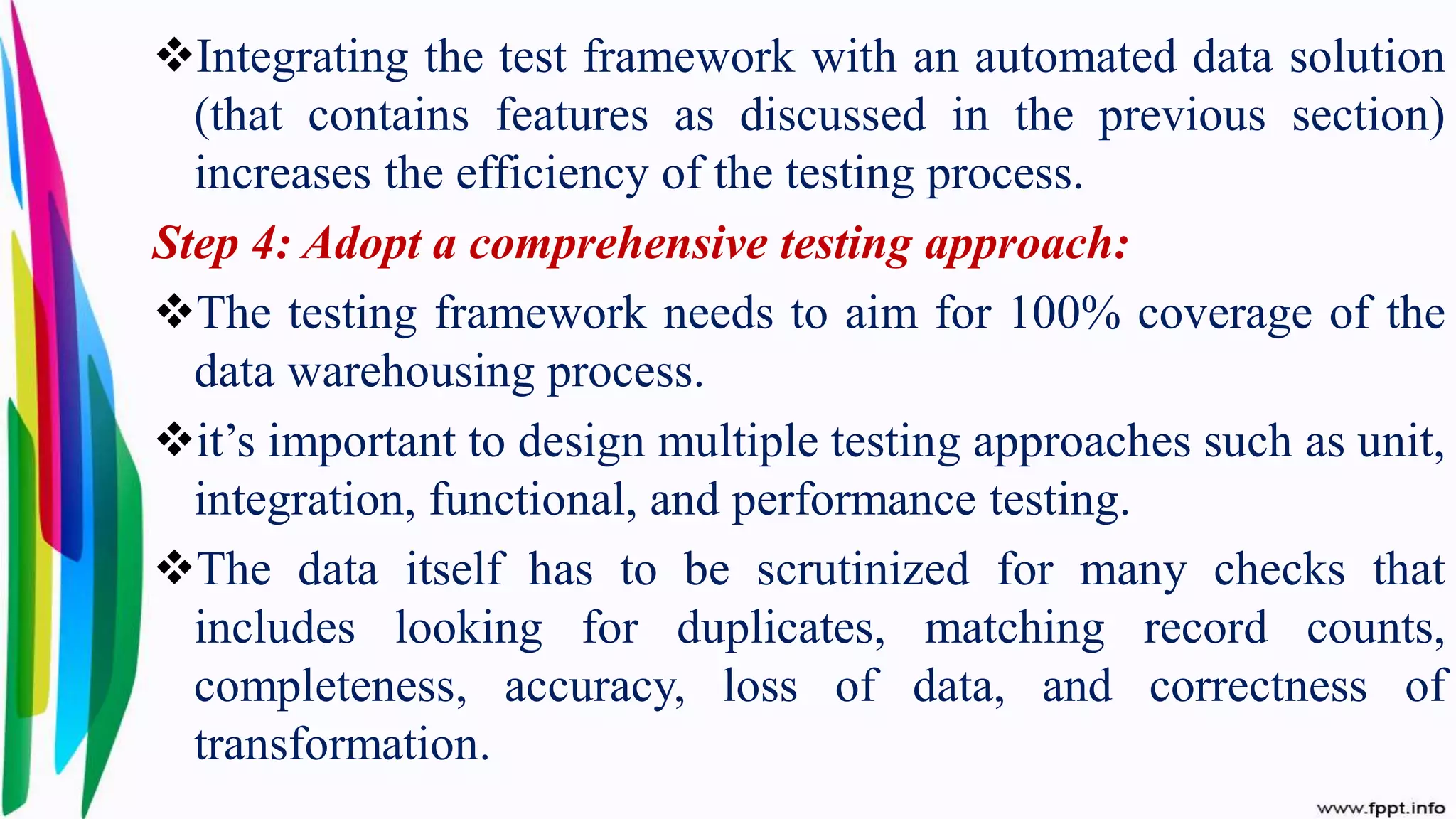 Integrating the test framework with an automated data solution
(that contains features as discussed in the previous section)
increases the efficiency of the testing process.
Step 4: Adopt a comprehensive testing approach:
The testing framework needs to aim for 100% coverage of the
data warehousing process.
it’s important to design multiple testing approaches such as unit,
integration, functional, and performance testing.
The data itself has to be scrutinized for many checks that
includes looking for duplicates, matching record counts,
completeness, accuracy, loss of data, and correctness of
transformation.
 