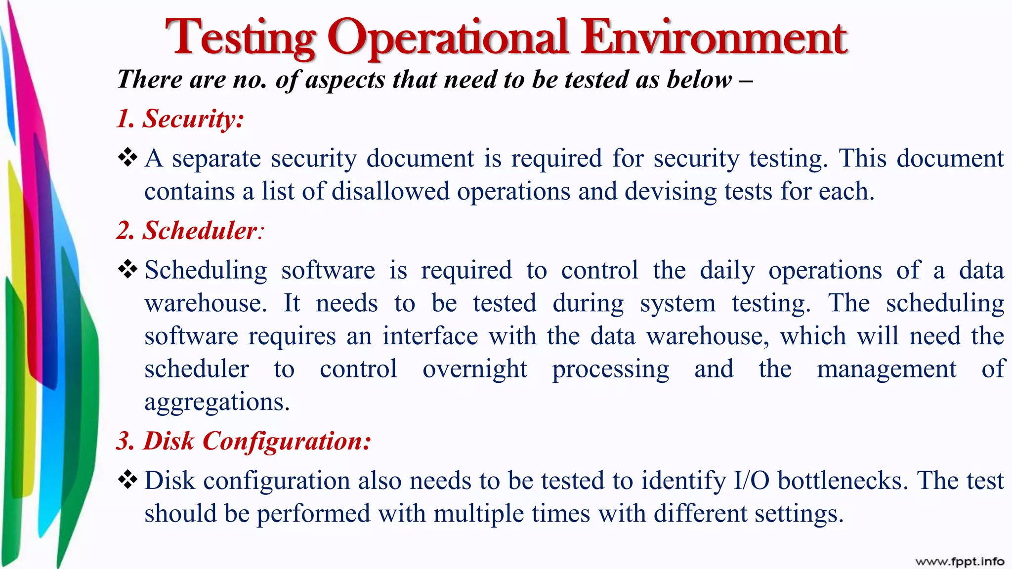 Testing Operational Environment
There are no. of aspects that need to be tested as below –
1. Security:
 A separate security document is required for security testing. This document
contains a list of disallowed operations and devising tests for each.
2. Scheduler:
 Scheduling software is required to control the daily operations of a data
warehouse. It needs to be tested during system testing. The scheduling
software requires an interface with the data warehouse, which will need the
scheduler to control overnight processing and the management of
aggregations.
3. Disk Configuration:
 Disk configuration also needs to be tested to identify I/O bottlenecks. The test
should be performed with multiple times with different settings.
 