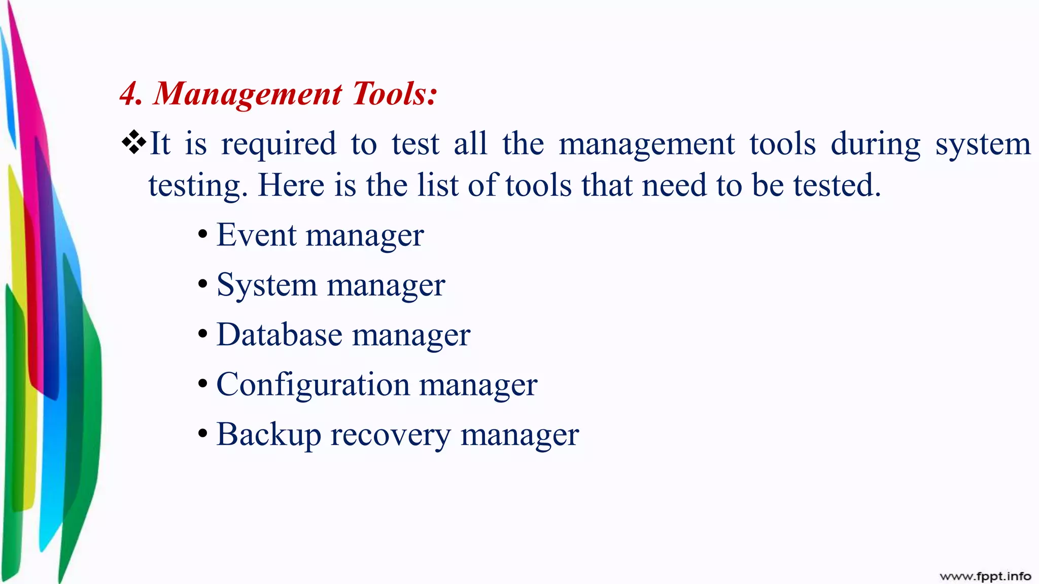 4. Management Tools:
It is required to test all the management tools during system
testing. Here is the list of tools that need to be tested.
• Event manager
• System manager
• Database manager
• Configuration manager
• Backup recovery manager
 