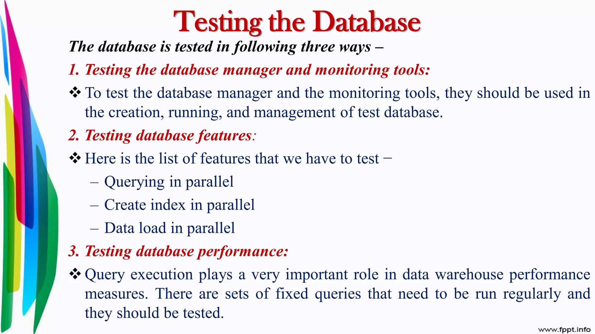 Testing the Database
The database is tested in following three ways –
1. Testing the database manager and monitoring tools:
 To test the database manager and the monitoring tools, they should be used in
the creation, running, and management of test database.
2. Testing database features:
 Here is the list of features that we have to test −
– Querying in parallel
– Create index in parallel
– Data load in parallel
3. Testing database performance:
 Query execution plays a very important role in data warehouse performance
measures. There are sets of fixed queries that need to be run regularly and
they should be tested.
 