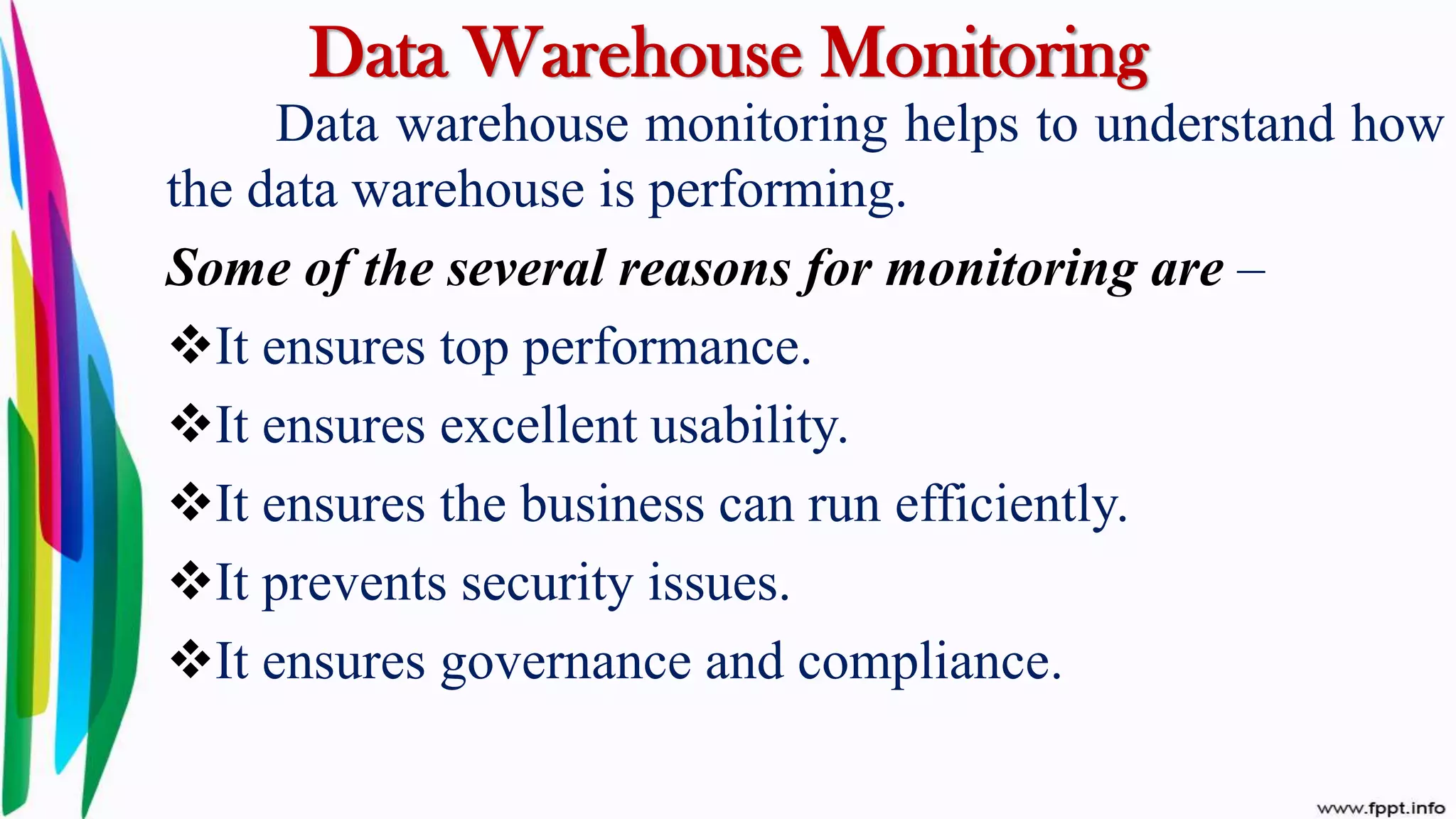 Data Warehouse Monitoring
Data warehouse monitoring helps to understand how
the data warehouse is performing.
Some of the several reasons for monitoring are –
It ensures top performance.
It ensures excellent usability.
It ensures the business can run efficiently.
It prevents security issues.
It ensures governance and compliance.
 