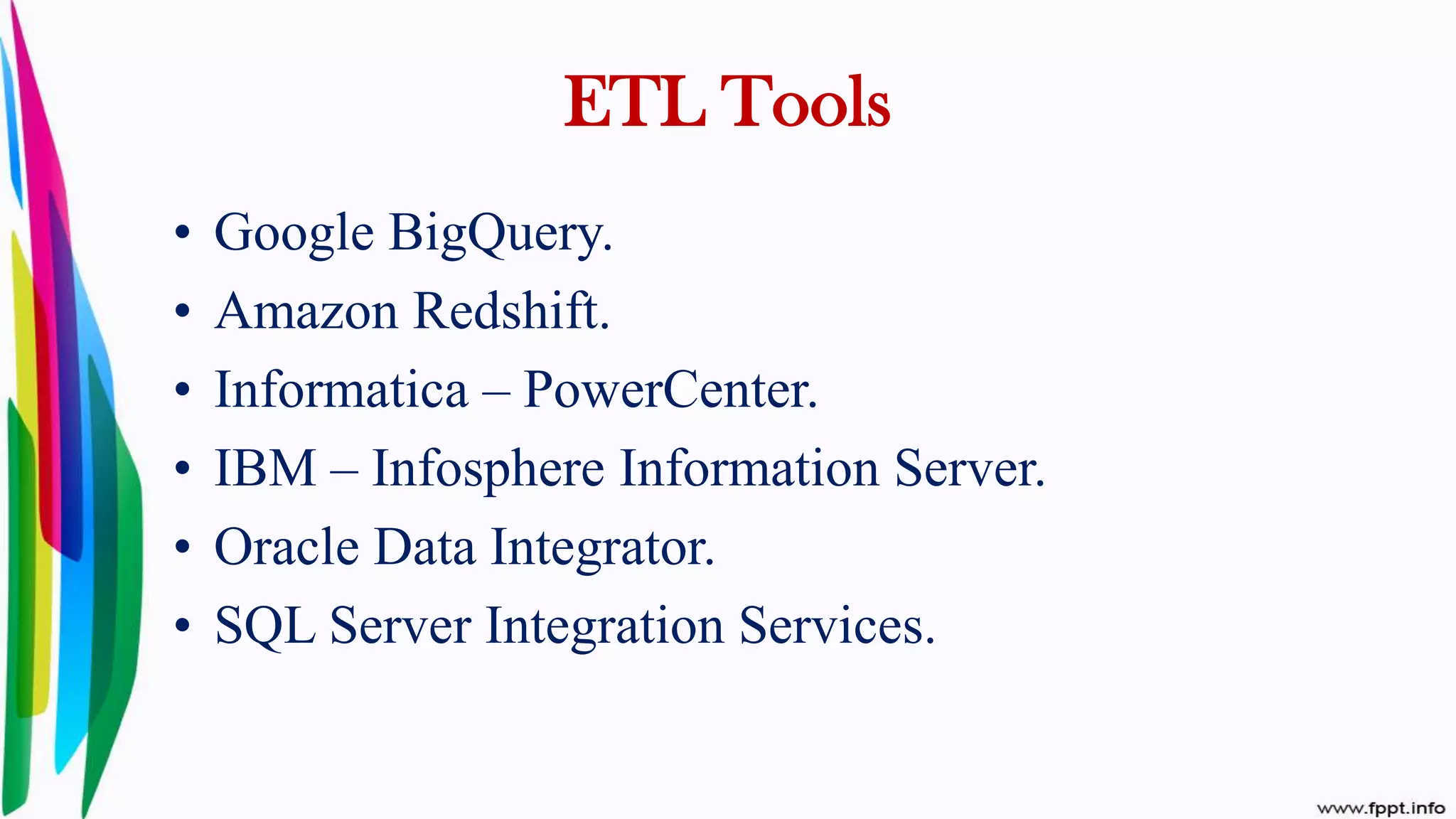 • Google BigQuery.
• Amazon Redshift.
• Informatica – PowerCenter.
• IBM – Infosphere Information Server.
• Oracle Data Integrator.
• SQL Server Integration Services.
ETL Tools
 