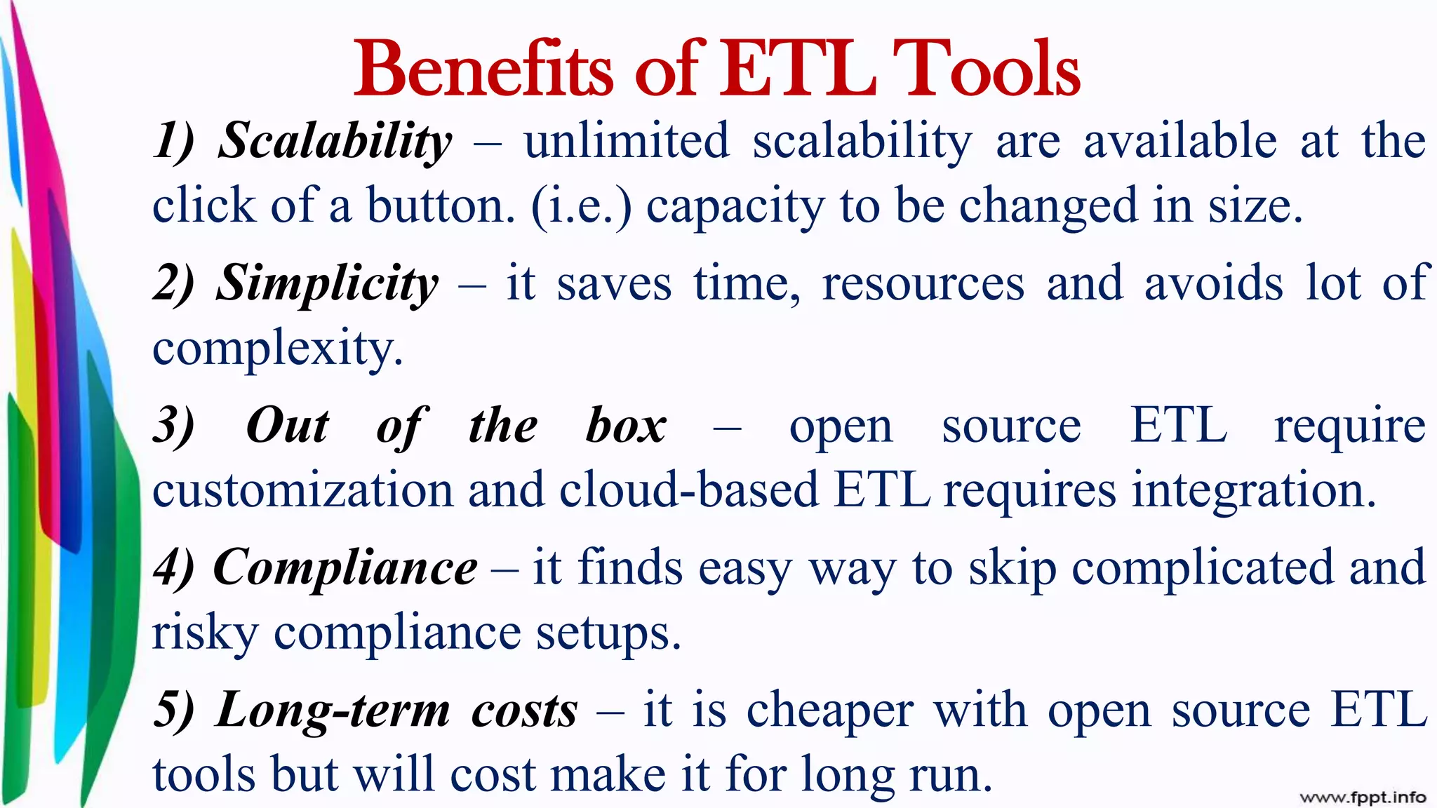 1) Scalability – unlimited scalability are available at the
click of a button. (i.e.) capacity to be changed in size.
2) Simplicity – it saves time, resources and avoids lot of
complexity.
3) Out of the box – open source ETL require
customization and cloud-based ETL requires integration.
4) Compliance – it finds easy way to skip complicated and
risky compliance setups.
5) Long-term costs – it is cheaper with open source ETL
tools but will cost make it for long run.
Benefits of ETL Tools
 
