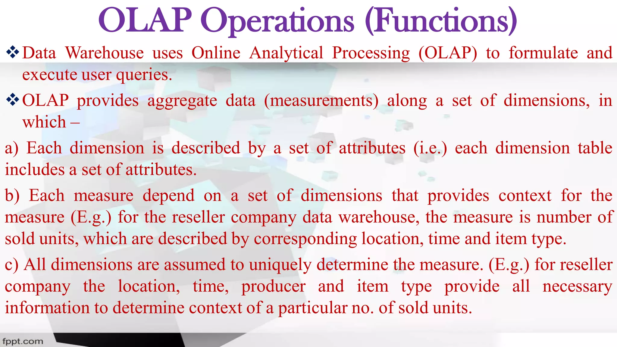 OLAP Operations (Functions)
Data Warehouse uses Online Analytical Processing (OLAP) to formulate and
execute user queries.
OLAP provides aggregate data (measurements) along a set of dimensions, in
which –
a) Each dimension is described by a set of attributes (i.e.) each dimension table
includes a set of attributes.
b) Each measure depend on a set of dimensions that provides context for the
measure (E.g.) for the reseller company data warehouse, the measure is number of
sold units, which are described by corresponding location, time and item type.
c) All dimensions are assumed to uniquely determine the measure. (E.g.) for reseller
company the location, time, producer and item type provide all necessary
information to determine context of a particular no. of sold units.
 