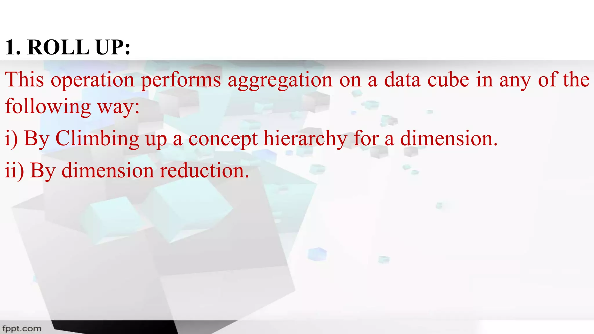1. ROLL UP:
This operation performs aggregation on a data cube in any of the
following way:
i) By Climbing up a concept hierarchy for a dimension.
ii) By dimension reduction.
 