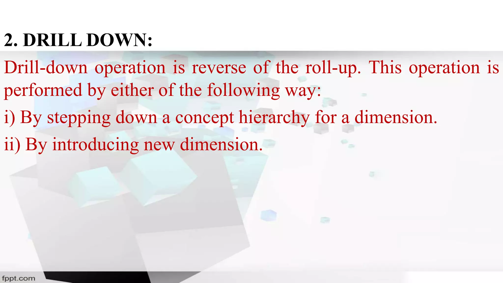 2. DRILL DOWN:
Drill-down operation is reverse of the roll-up. This operation is
performed by either of the following way:
i) By stepping down a concept hierarchy for a dimension.
ii) By introducing new dimension.
 
