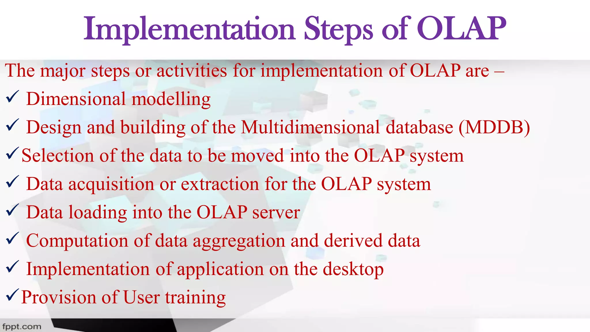 Implementation Steps of OLAP
The major steps or activities for implementation of OLAP are –
 Dimensional modelling
 Design and building of the Multidimensional database (MDDB)
Selection of the data to be moved into the OLAP system
 Data acquisition or extraction for the OLAP system
 Data loading into the OLAP server
 Computation of data aggregation and derived data
 Implementation of application on the desktop
Provision of User training
 