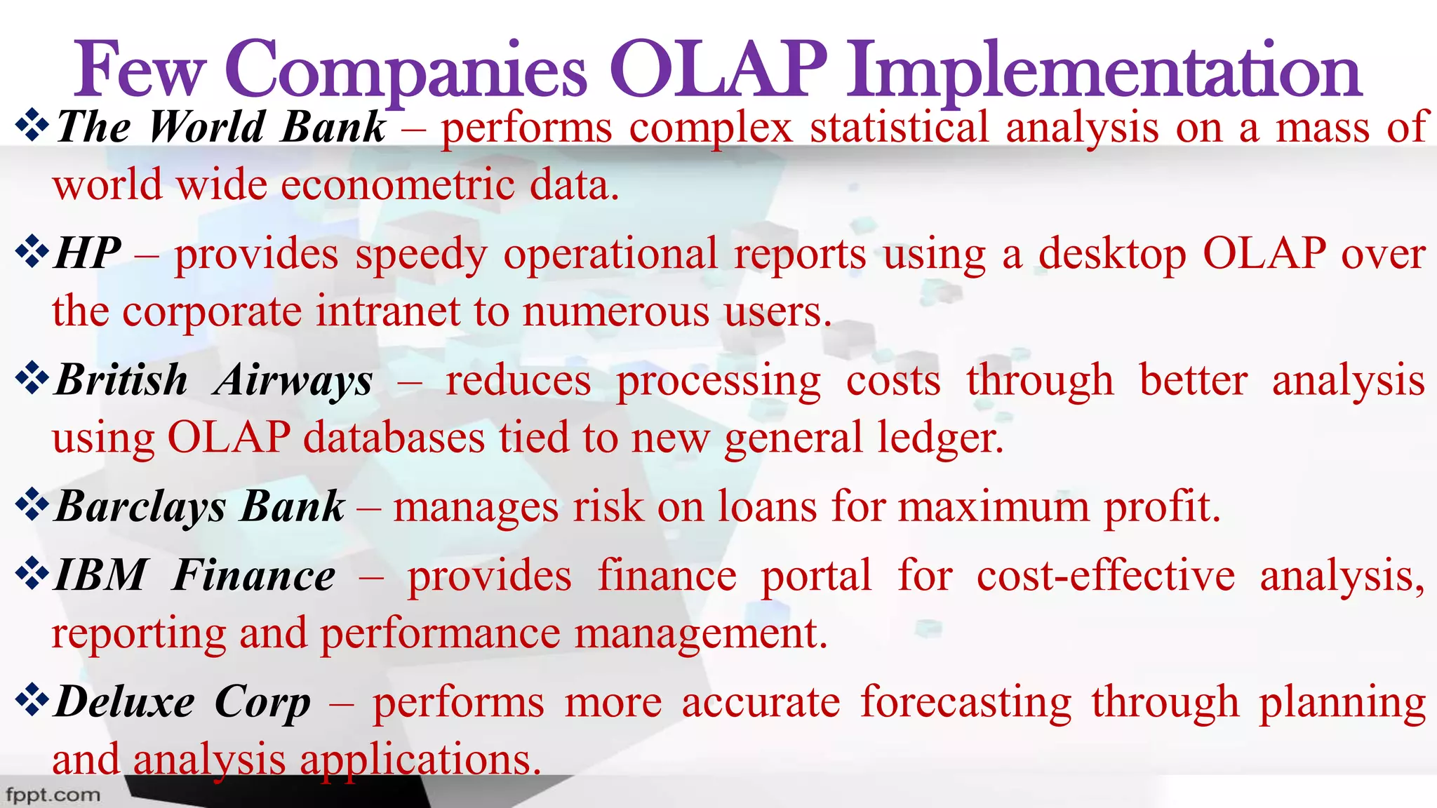 Few Companies OLAP Implementation
The World Bank – performs complex statistical analysis on a mass of
world wide econometric data.
HP – provides speedy operational reports using a desktop OLAP over
the corporate intranet to numerous users.
British Airways – reduces processing costs through better analysis
using OLAP databases tied to new general ledger.
Barclays Bank – manages risk on loans for maximum profit.
IBM Finance – provides finance portal for cost-effective analysis,
reporting and performance management.
Deluxe Corp – performs more accurate forecasting through planning
and analysis applications.
 