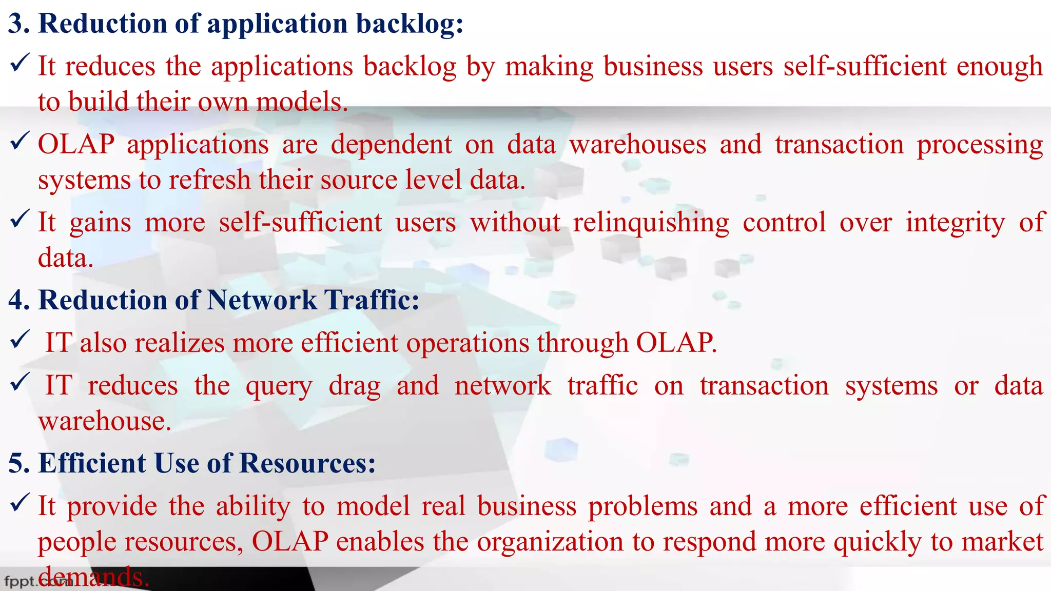 3. Reduction of application backlog:
 It reduces the applications backlog by making business users self-sufficient enough
to build their own models.
 OLAP applications are dependent on data warehouses and transaction processing
systems to refresh their source level data.
 It gains more self-sufficient users without relinquishing control over integrity of
data.
4. Reduction of Network Traffic:
 IT also realizes more efficient operations through OLAP.
 IT reduces the query drag and network traffic on transaction systems or data
warehouse.
5. Efficient Use of Resources:
 It provide the ability to model real business problems and a more efficient use of
people resources, OLAP enables the organization to respond more quickly to market
demands.
 