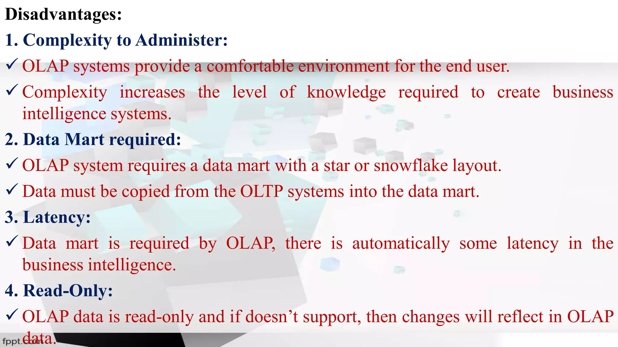 Disadvantages:
1. Complexity to Administer:
 OLAP systems provide a comfortable environment for the end user.
 Complexity increases the level of knowledge required to create business
intelligence systems.
2. Data Mart required:
 OLAP system requires a data mart with a star or snowflake layout.
 Data must be copied from the OLTP systems into the data mart.
3. Latency:
 Data mart is required by OLAP, there is automatically some latency in the
business intelligence.
4. Read-Only:
 OLAP data is read-only and if doesn’t support, then changes will reflect in OLAP
data.
 