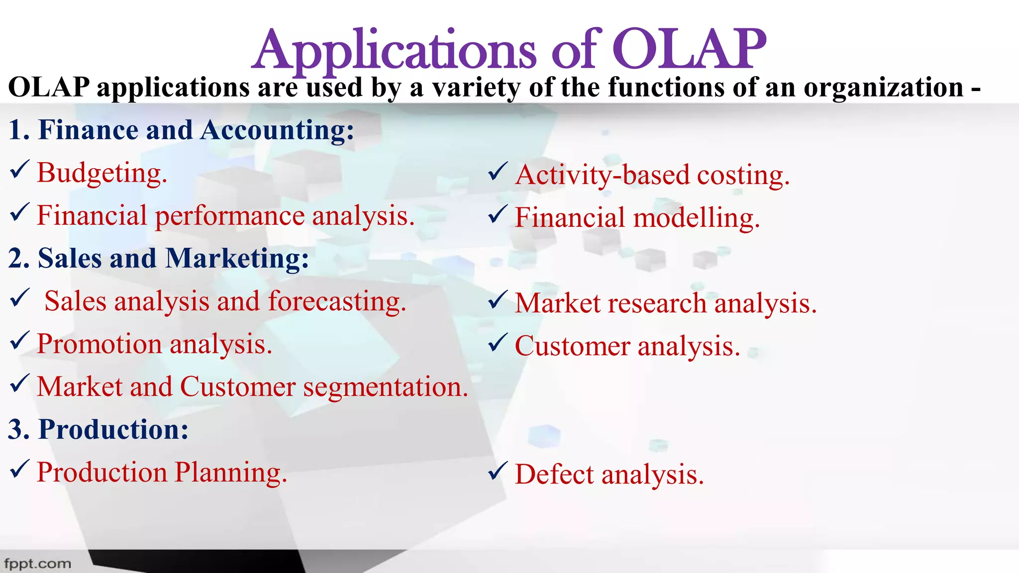 Applications of OLAP
OLAP applications are used by a variety of the functions of an organization -
1. Finance and Accounting:
 Budgeting.
 Financial performance analysis.
2. Sales and Marketing:
 Sales analysis and forecasting.
 Promotion analysis.
 Market and Customer segmentation.
3. Production:
 Production Planning.
 Activity-based costing.
 Financial modelling.
 Market research analysis.
 Customer analysis.
 Defect analysis.
 
