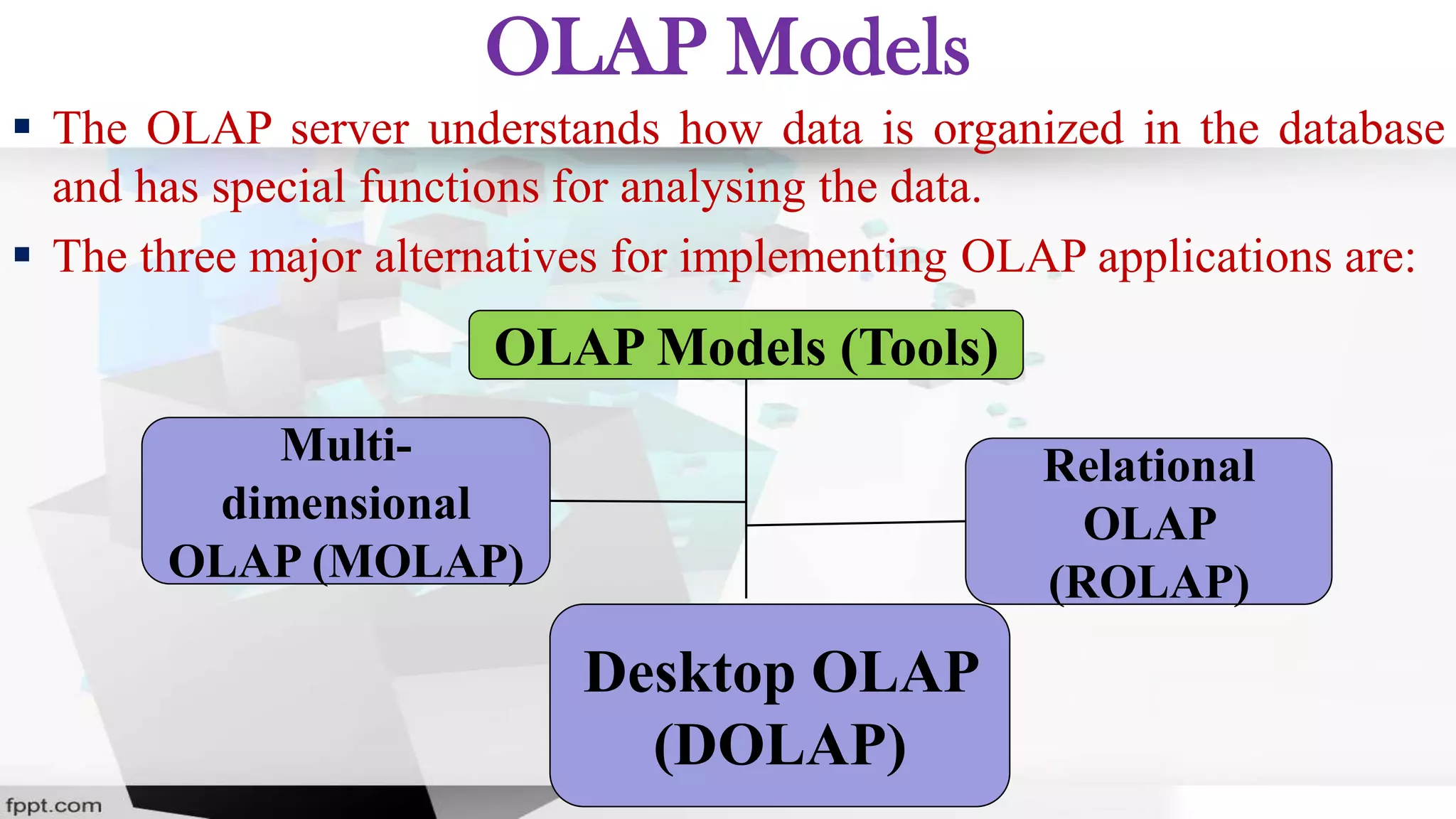 OLAP Models
 The OLAP server understands how data is organized in the database
and has special functions for analysing the data.
 The three major alternatives for implementing OLAP applications are:
OLAP Models (Tools)
Multi-
dimensional
OLAP (MOLAP)
Relational
OLAP
(ROLAP)
Desktop OLAP
(DOLAP)
 