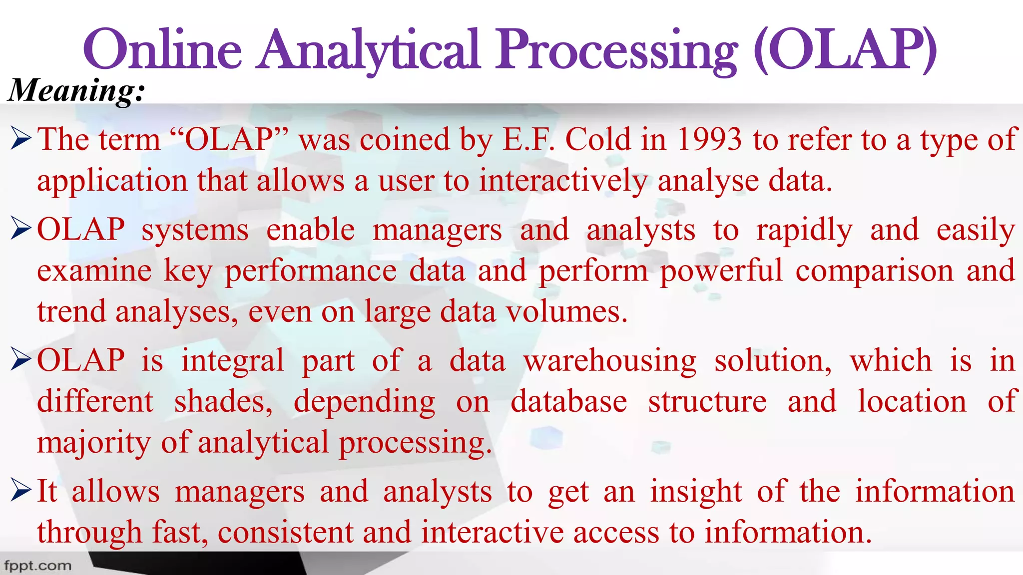 Online Analytical Processing (OLAP)
Meaning:
The term “OLAP” was coined by E.F. Cold in 1993 to refer to a type of
application that allows a user to interactively analyse data.
OLAP systems enable managers and analysts to rapidly and easily
examine key performance data and perform powerful comparison and
trend analyses, even on large data volumes.
OLAP is integral part of a data warehousing solution, which is in
different shades, depending on database structure and location of
majority of analytical processing.
It allows managers and analysts to get an insight of the information
through fast, consistent and interactive access to information.
 