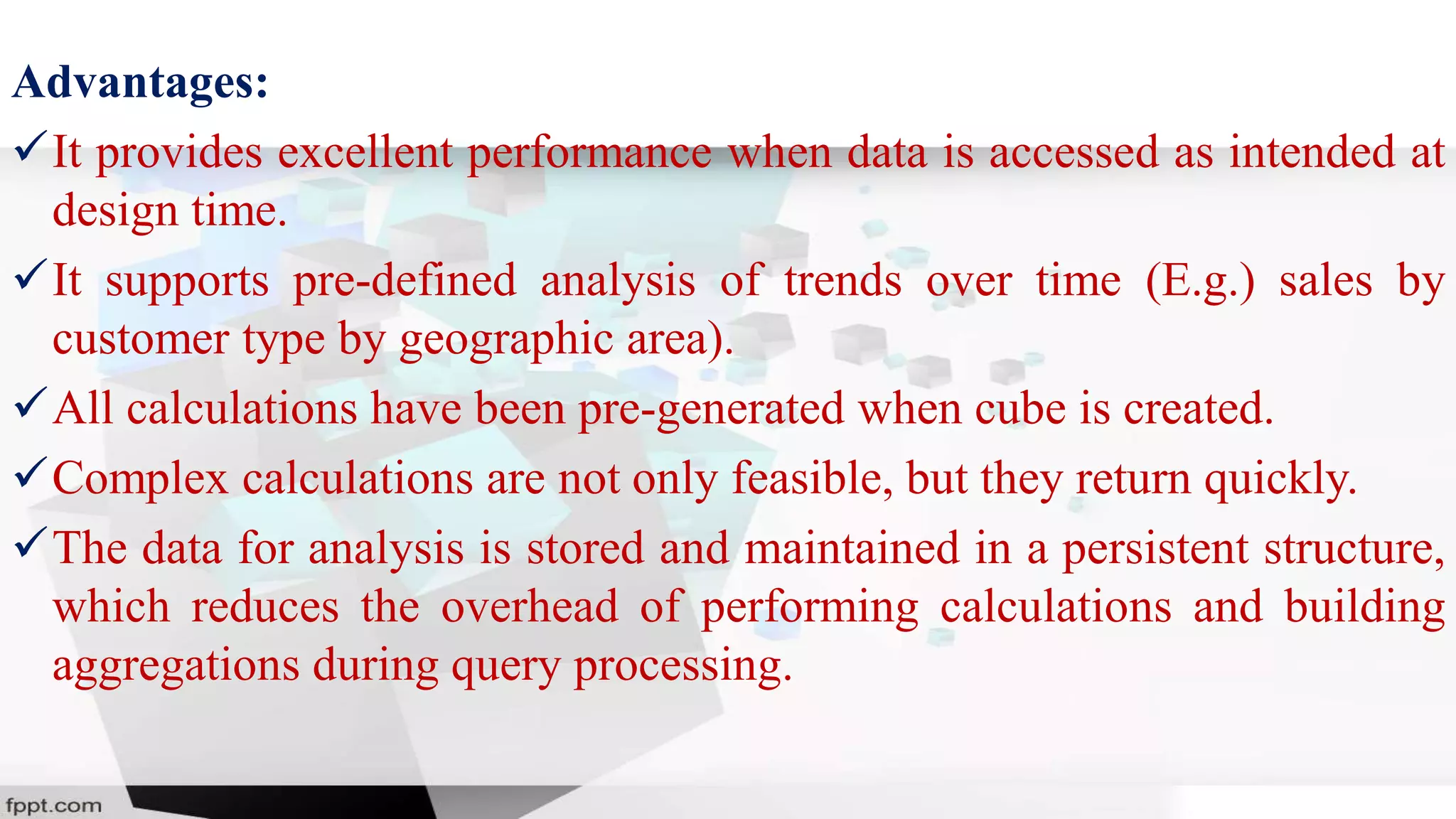 Advantages:
It provides excellent performance when data is accessed as intended at
design time.
It supports pre-defined analysis of trends over time (E.g.) sales by
customer type by geographic area).
All calculations have been pre-generated when cube is created.
Complex calculations are not only feasible, but they return quickly.
The data for analysis is stored and maintained in a persistent structure,
which reduces the overhead of performing calculations and building
aggregations during query processing.
 
