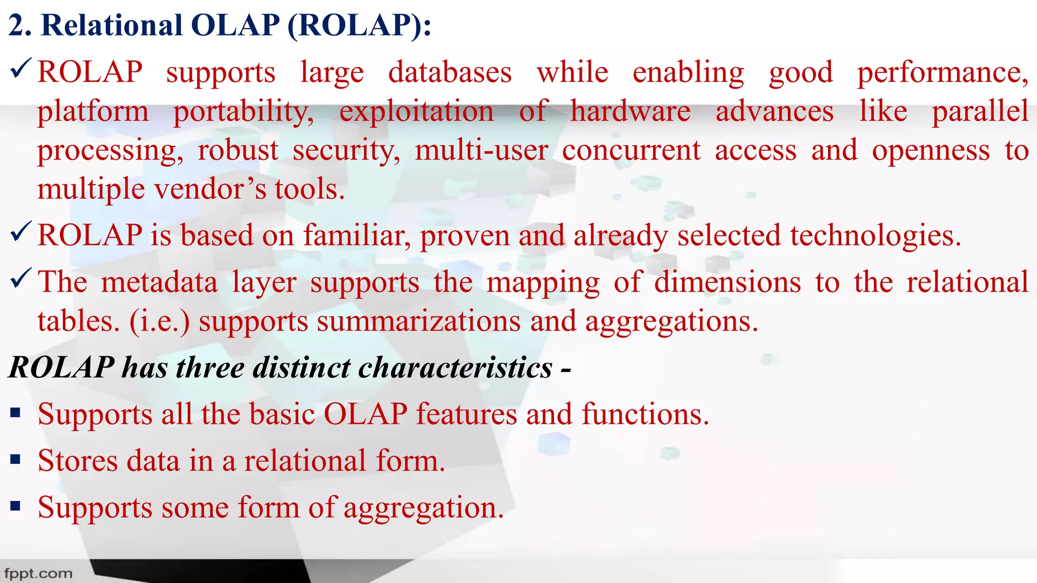 2. Relational OLAP (ROLAP):
ROLAP supports large databases while enabling good performance,
platform portability, exploitation of hardware advances like parallel
processing, robust security, multi-user concurrent access and openness to
multiple vendor’s tools.
ROLAP is based on familiar, proven and already selected technologies.
The metadata layer supports the mapping of dimensions to the relational
tables. (i.e.) supports summarizations and aggregations.
ROLAP has three distinct characteristics -
 Supports all the basic OLAP features and functions.
 Stores data in a relational form.
 Supports some form of aggregation.
 