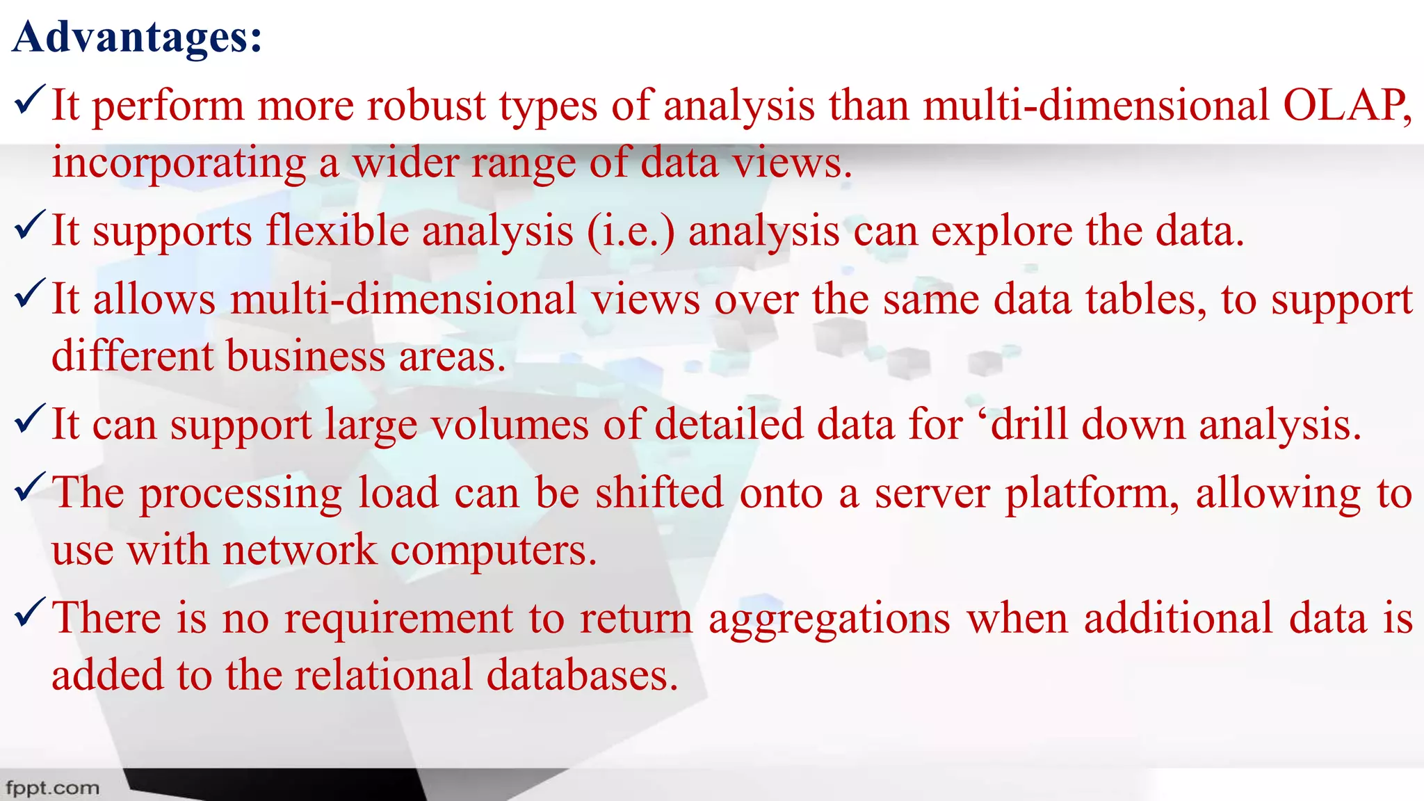 Advantages:
It perform more robust types of analysis than multi-dimensional OLAP,
incorporating a wider range of data views.
It supports flexible analysis (i.e.) analysis can explore the data.
It allows multi-dimensional views over the same data tables, to support
different business areas.
It can support large volumes of detailed data for ‘drill down analysis.
The processing load can be shifted onto a server platform, allowing to
use with network computers.
There is no requirement to return aggregations when additional data is
added to the relational databases.
 