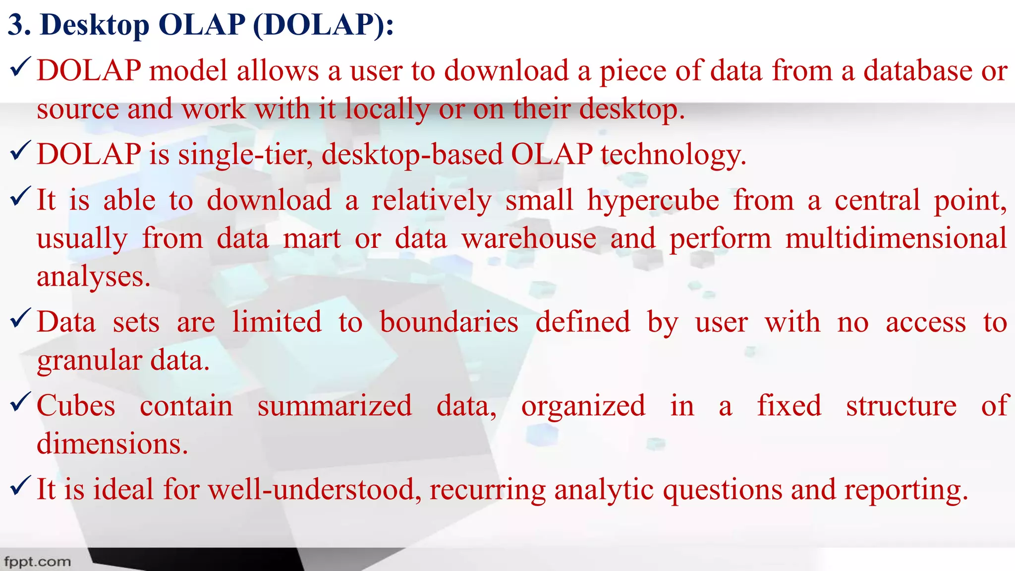 3. Desktop OLAP (DOLAP):
DOLAP model allows a user to download a piece of data from a database or
source and work with it locally or on their desktop.
DOLAP is single-tier, desktop-based OLAP technology.
It is able to download a relatively small hypercube from a central point,
usually from data mart or data warehouse and perform multidimensional
analyses.
Data sets are limited to boundaries defined by user with no access to
granular data.
Cubes contain summarized data, organized in a fixed structure of
dimensions.
It is ideal for well-understood, recurring analytic questions and reporting.
 