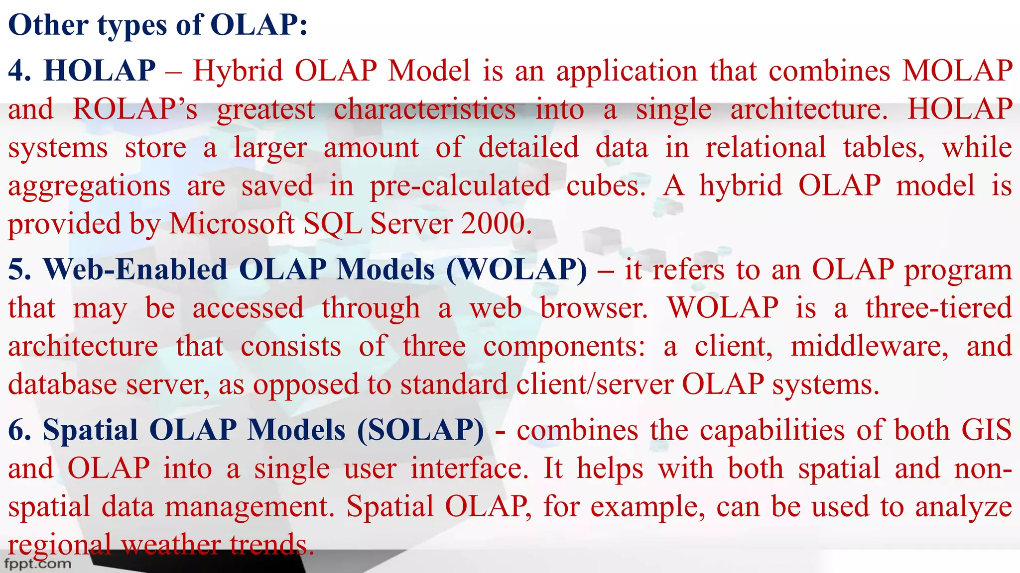 Other types of OLAP:
4. HOLAP – Hybrid OLAP Model is an application that combines MOLAP
and ROLAP’s greatest characteristics into a single architecture. HOLAP
systems store a larger amount of detailed data in relational tables, while
aggregations are saved in pre-calculated cubes. A hybrid OLAP model is
provided by Microsoft SQL Server 2000.
5. Web-Enabled OLAP Models (WOLAP) – it refers to an OLAP program
that may be accessed through a web browser. WOLAP is a three-tiered
architecture that consists of three components: a client, middleware, and
database server, as opposed to standard client/server OLAP systems.
6. Spatial OLAP Models (SOLAP) - combines the capabilities of both GIS
and OLAP into a single user interface. It helps with both spatial and non-
spatial data management. Spatial OLAP, for example, can be used to analyze
regional weather trends.
 