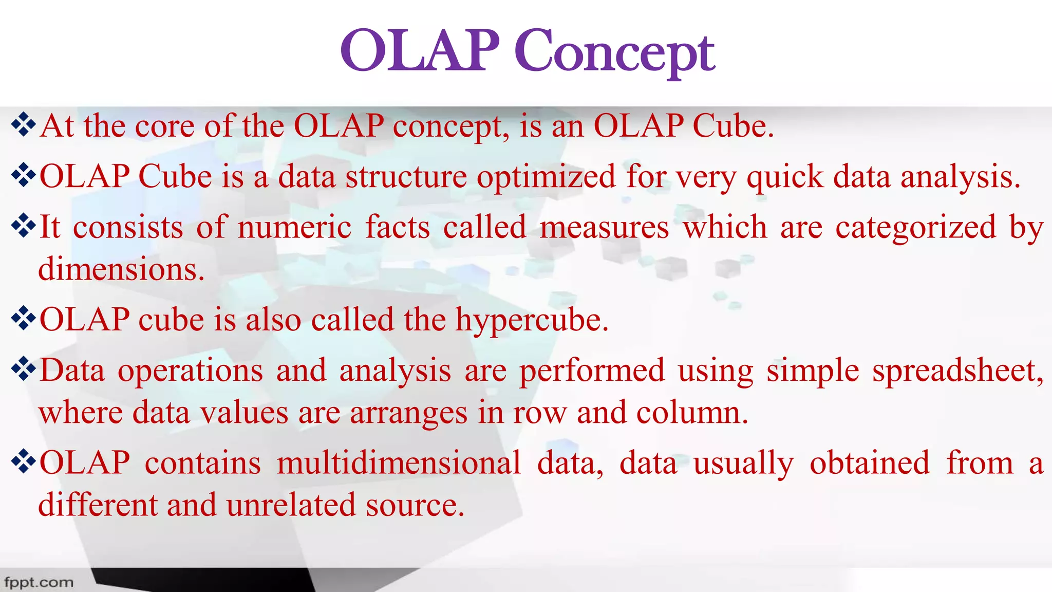 OLAP Concept
At the core of the OLAP concept, is an OLAP Cube.
OLAP Cube is a data structure optimized for very quick data analysis.
It consists of numeric facts called measures which are categorized by
dimensions.
OLAP cube is also called the hypercube.
Data operations and analysis are performed using simple spreadsheet,
where data values are arranges in row and column.
OLAP contains multidimensional data, data usually obtained from a
different and unrelated source.
 