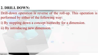 2. DRILL DOWN:
Drill-down operation is reverse of the roll-up. This operation is
performed by either of the following way:
i) By stepping down a concept hierarchy for a dimension.
ii) By introducing new dimension.
 