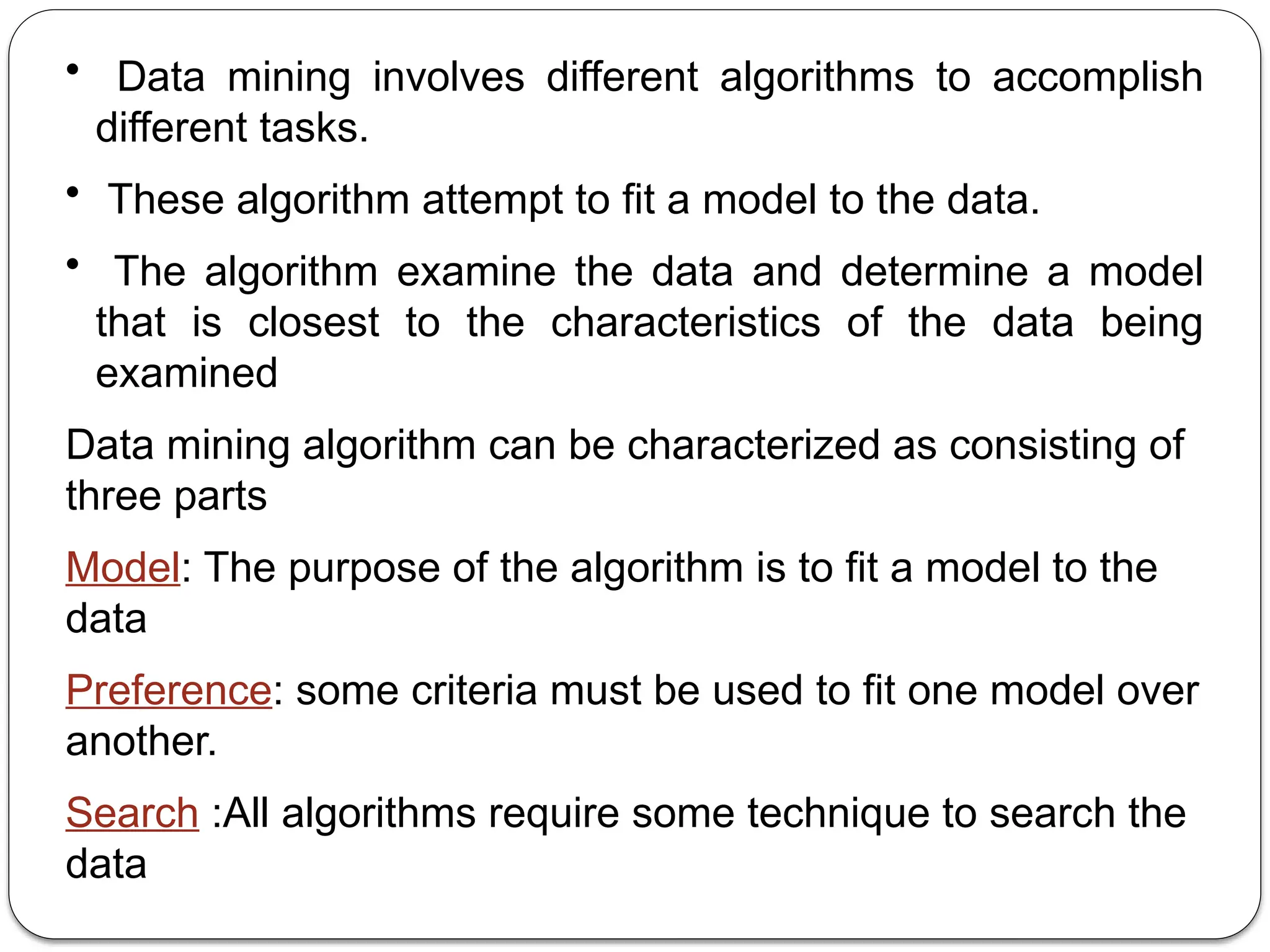 • Data mining involves different algorithms to accomplish
different tasks.
• These algorithm attempt to fit a model to the data.
• The algorithm examine the data and determine a model
that is closest to the characteristics of the data being
examined
Data mining algorithm can be characterized as consisting of
three parts
Model: The purpose of the algorithm is to fit a model to the
data
Preference: some criteria must be used to fit one model over
another.
Search :All algorithms require some technique to search the
data
 