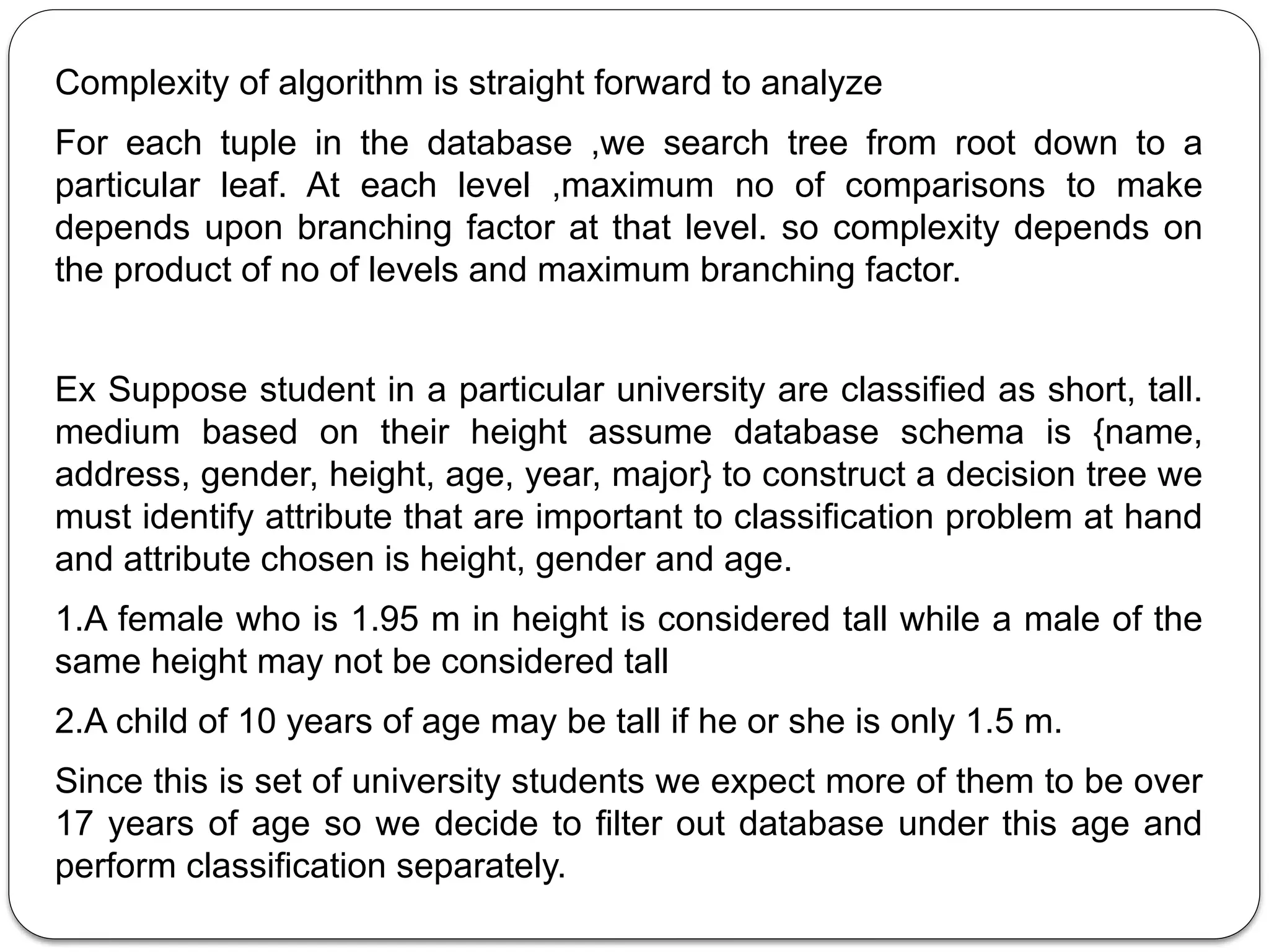 Complexity of algorithm is straight forward to analyze
For each tuple in the database ,we search tree from root down to a
particular leaf. At each level ,maximum no of comparisons to make
depends upon branching factor at that level. so complexity depends on
the product of no of levels and maximum branching factor.
Ex Suppose student in a particular university are classified as short, tall.
medium based on their height assume database schema is {name,
address, gender, height, age, year, major} to construct a decision tree we
must identify attribute that are important to classification problem at hand
and attribute chosen is height, gender and age.
1.A female who is 1.95 m in height is considered tall while a male of the
same height may not be considered tall
2.A child of 10 years of age may be tall if he or she is only 1.5 m.
Since this is set of university students we expect more of them to be over
17 years of age so we decide to filter out database under this age and
perform classification separately.
 