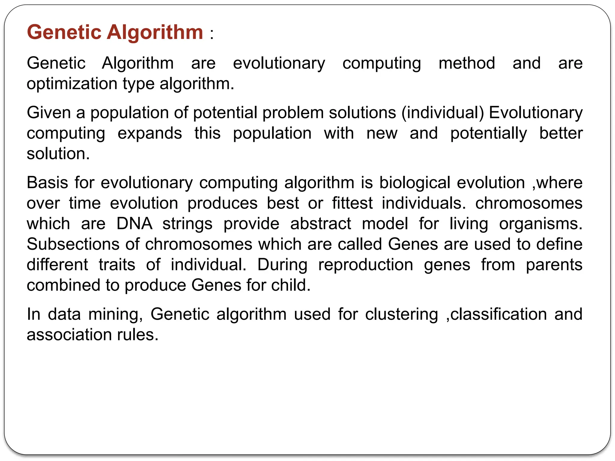 Genetic Algorithm :
Genetic Algorithm are evolutionary computing method and are
optimization type algorithm.
Given a population of potential problem solutions (individual) Evolutionary
computing expands this population with new and potentially better
solution.
Basis for evolutionary computing algorithm is biological evolution ,where
over time evolution produces best or fittest individuals. chromosomes
which are DNA strings provide abstract model for living organisms.
Subsections of chromosomes which are called Genes are used to define
different traits of individual. During reproduction genes from parents
combined to produce Genes for child.
In data mining, Genetic algorithm used for clustering ,classification and
association rules.
 
