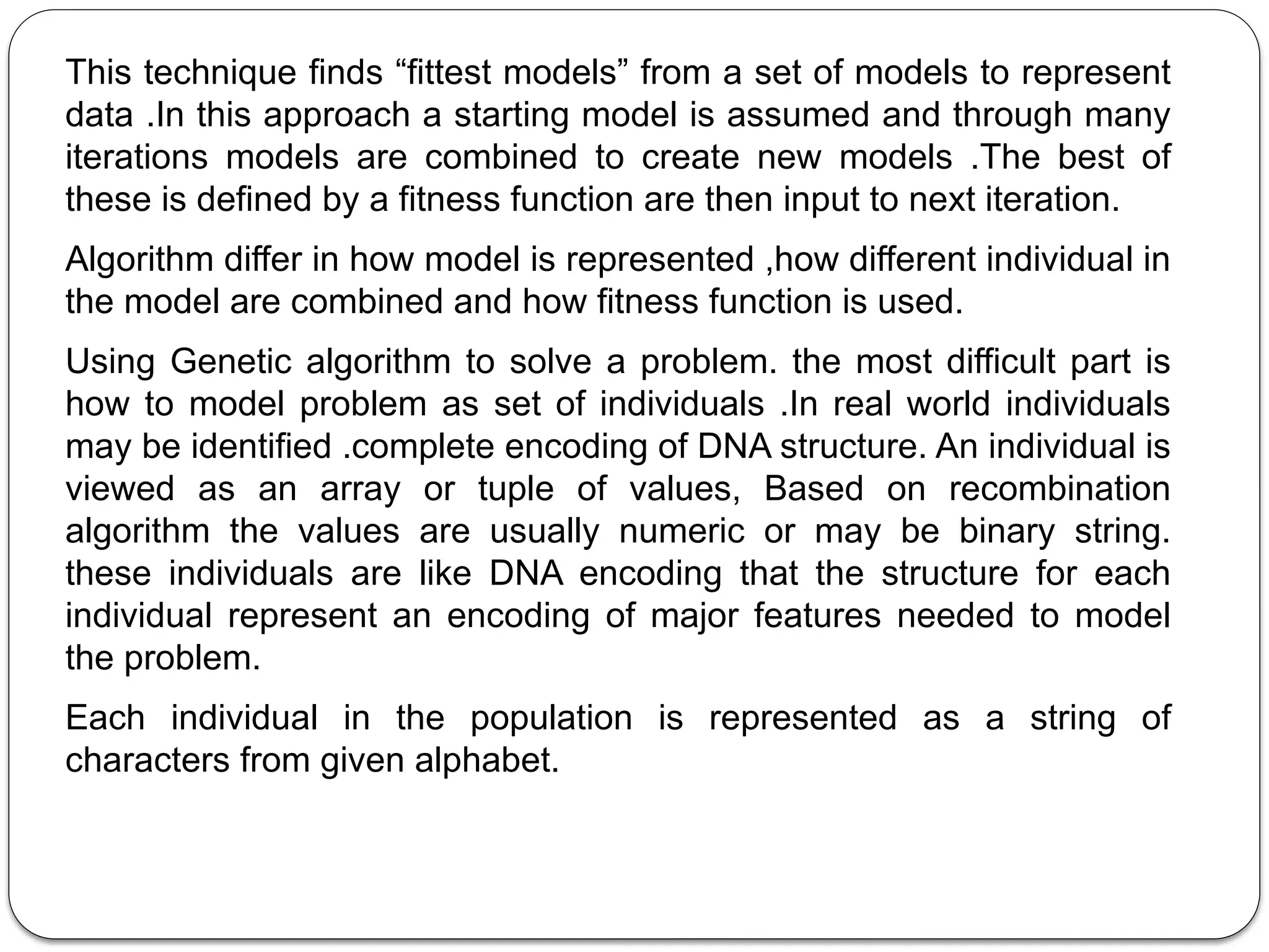 This technique finds “fittest models” from a set of models to represent
data .In this approach a starting model is assumed and through many
iterations models are combined to create new models .The best of
these is defined by a fitness function are then input to next iteration.
Algorithm differ in how model is represented ,how different individual in
the model are combined and how fitness function is used.
Using Genetic algorithm to solve a problem. the most difficult part is
how to model problem as set of individuals .In real world individuals
may be identified .complete encoding of DNA structure. An individual is
viewed as an array or tuple of values, Based on recombination
algorithm the values are usually numeric or may be binary string.
these individuals are like DNA encoding that the structure for each
individual represent an encoding of major features needed to model
the problem.
Each individual in the population is represented as a string of
characters from given alphabet.
 