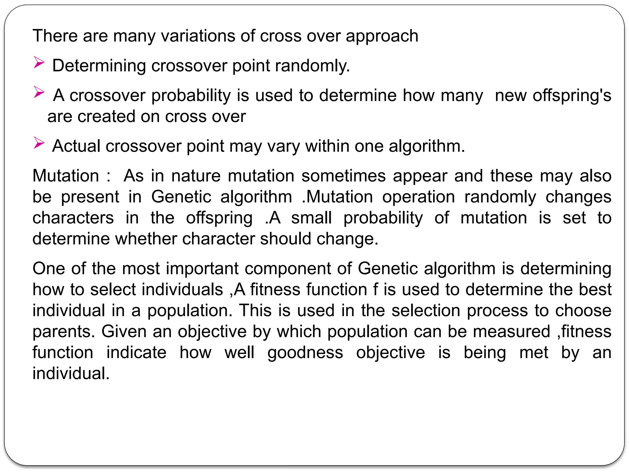 There are many variations of cross over approach
 Determining crossover point randomly.
 A crossover probability is used to determine how many new offspring's
are created on cross over
 Actual crossover point may vary within one algorithm.
Mutation : As in nature mutation sometimes appear and these may also
be present in Genetic algorithm .Mutation operation randomly changes
characters in the offspring .A small probability of mutation is set to
determine whether character should change.
One of the most important component of Genetic algorithm is determining
how to select individuals ,A fitness function f is used to determine the best
individual in a population. This is used in the selection process to choose
parents. Given an objective by which population can be measured ,fitness
function indicate how well goodness objective is being met by an
individual.
 