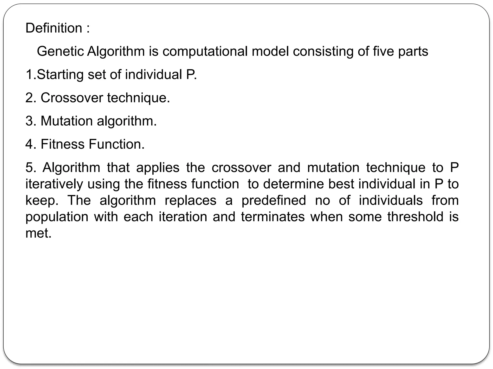 Definition :
Genetic Algorithm is computational model consisting of five parts
1.Starting set of individual P.
2. Crossover technique.
3. Mutation algorithm.
4. Fitness Function.
5. Algorithm that applies the crossover and mutation technique to P
iteratively using the fitness function to determine best individual in P to
keep. The algorithm replaces a predefined no of individuals from
population with each iteration and terminates when some threshold is
met.
 