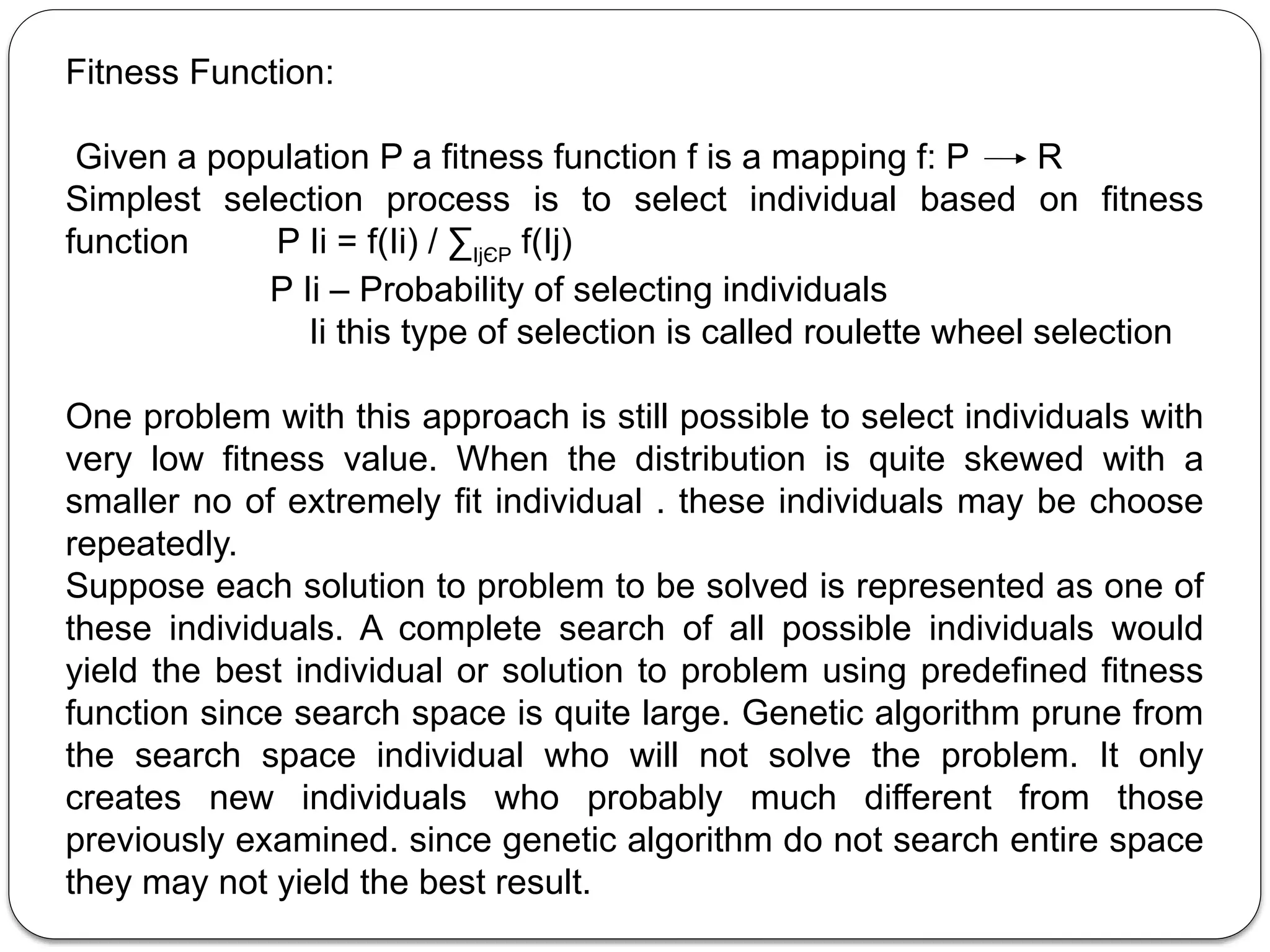 Fitness Function:
Given a population P a fitness function f is a mapping f: P R
Simplest selection process is to select individual based on fitness
function P Ii = f(Ii) / ∑IjЄP f(Ij)
P Ii – Probability of selecting individuals
Ii this type of selection is called roulette wheel selection
One problem with this approach is still possible to select individuals with
very low fitness value. When the distribution is quite skewed with a
smaller no of extremely fit individual . these individuals may be choose
repeatedly.
Suppose each solution to problem to be solved is represented as one of
these individuals. A complete search of all possible individuals would
yield the best individual or solution to problem using predefined fitness
function since search space is quite large. Genetic algorithm prune from
the search space individual who will not solve the problem. It only
creates new individuals who probably much different from those
previously examined. since genetic algorithm do not search entire space
they may not yield the best result.
 