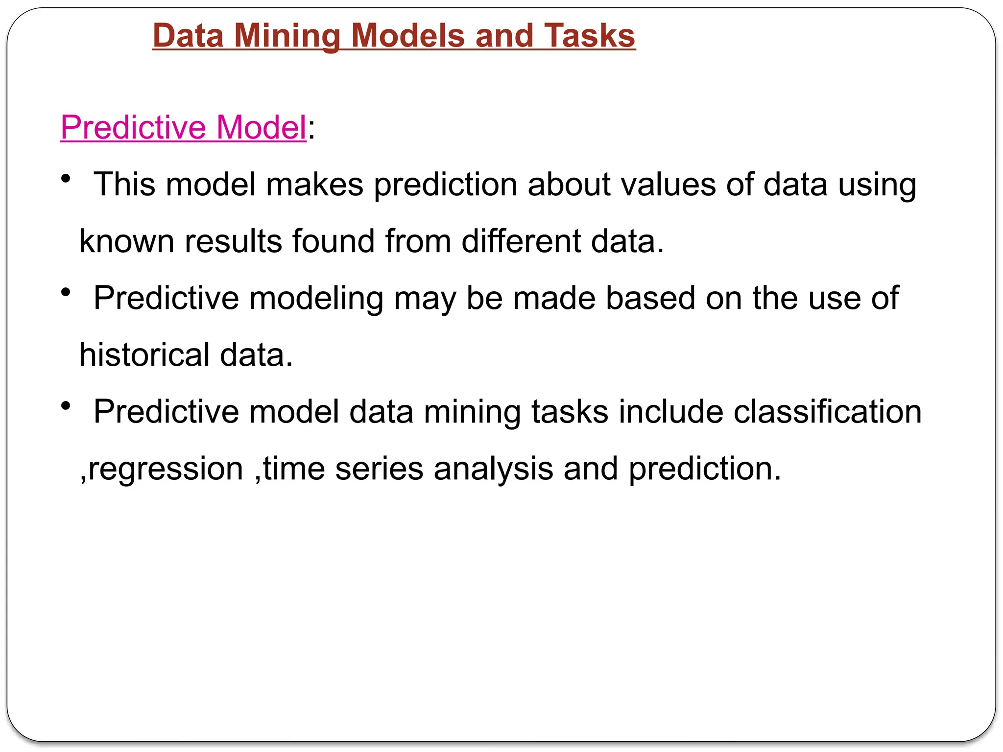 Data Mining Models and Tasks
Predictive Model:
• This model makes prediction about values of data using
known results found from different data.
• Predictive modeling may be made based on the use of
historical data.
• Predictive model data mining tasks include classification
,regression ,time series analysis and prediction.
 
