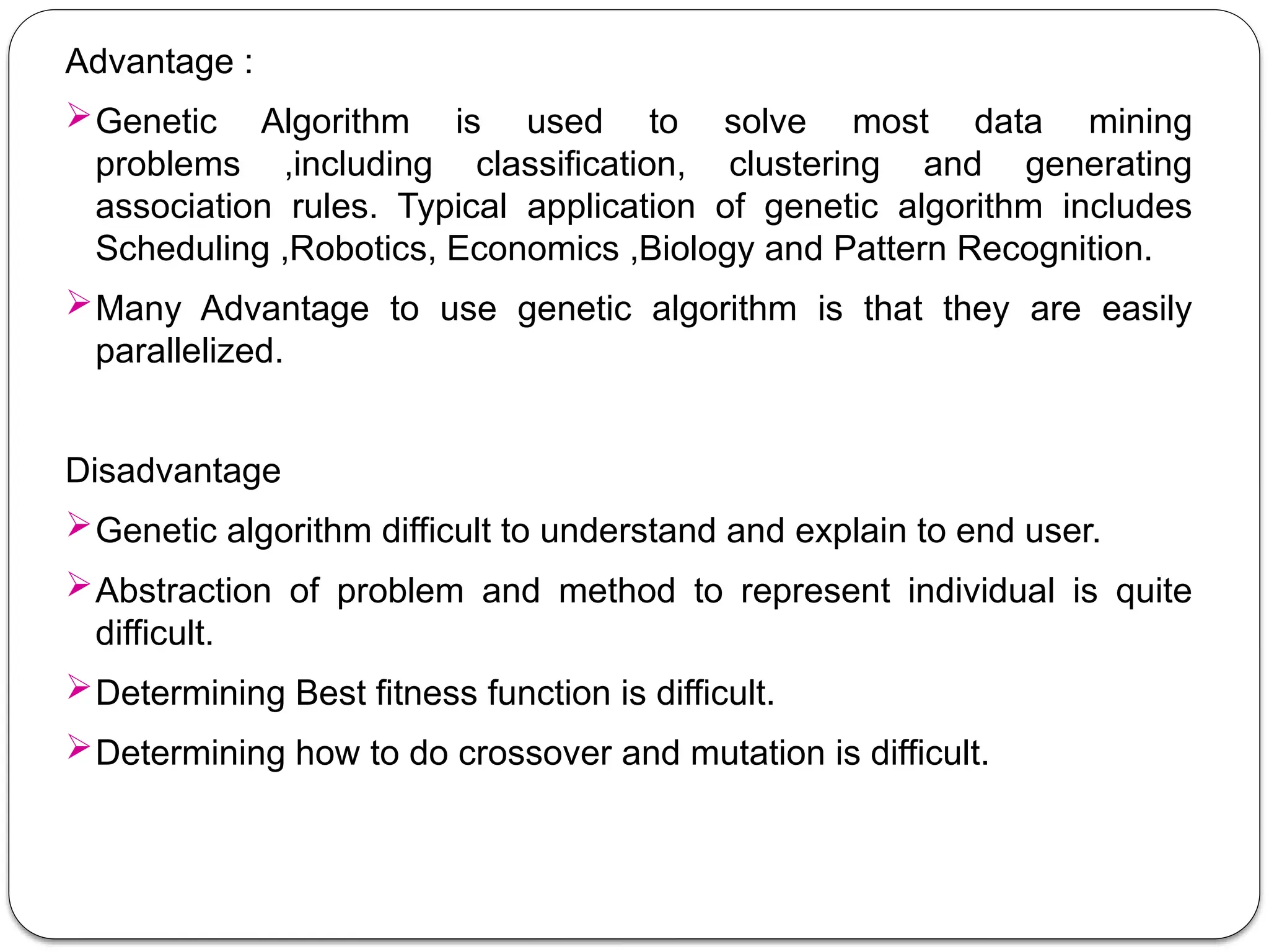 Advantage :
Genetic Algorithm is used to solve most data mining
problems ,including classification, clustering and generating
association rules. Typical application of genetic algorithm includes
Scheduling ,Robotics, Economics ,Biology and Pattern Recognition.
Many Advantage to use genetic algorithm is that they are easily
parallelized.
Disadvantage
Genetic algorithm difficult to understand and explain to end user.
Abstraction of problem and method to represent individual is quite
difficult.
Determining Best fitness function is difficult.
Determining how to do crossover and mutation is difficult.
 