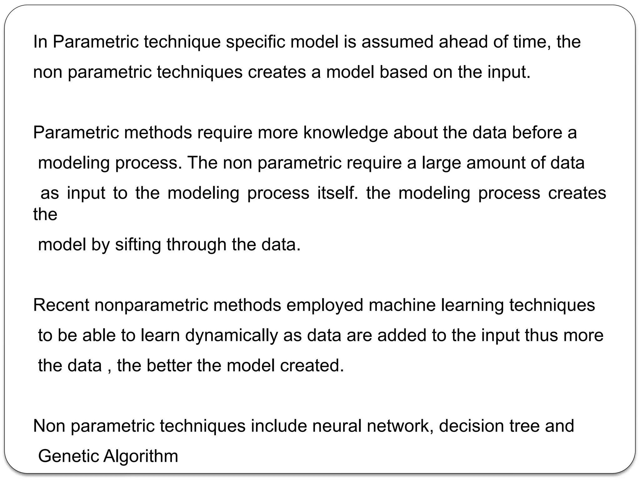 In Parametric technique specific model is assumed ahead of time, the
non parametric techniques creates a model based on the input.
Parametric methods require more knowledge about the data before a
modeling process. The non parametric require a large amount of data
as input to the modeling process itself. the modeling process creates
the
model by sifting through the data.
Recent nonparametric methods employed machine learning techniques
to be able to learn dynamically as data are added to the input thus more
the data , the better the model created.
Non parametric techniques include neural network, decision tree and
Genetic Algorithm
 
