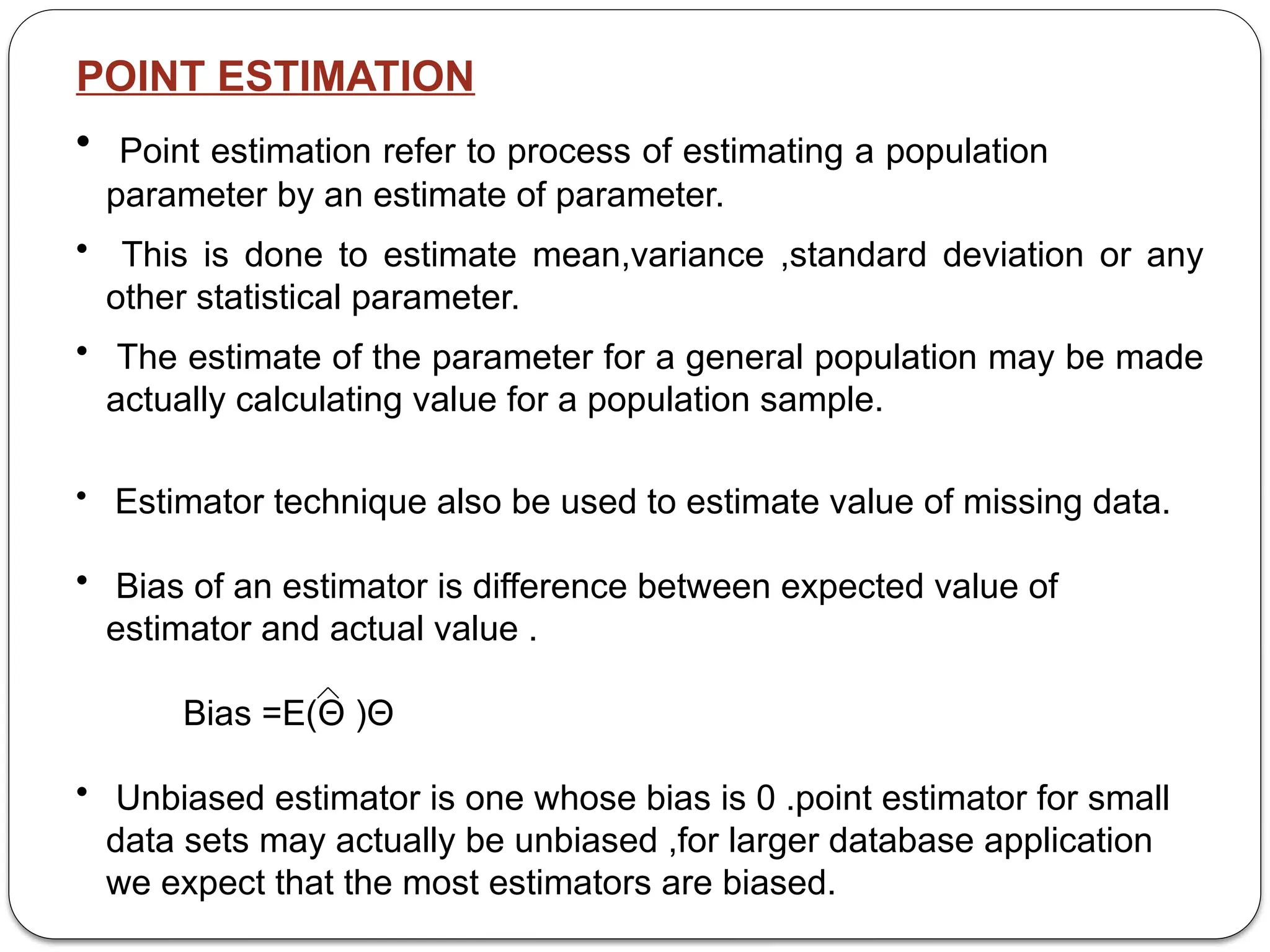 POINT ESTIMATION
• Point estimation refer to process of estimating a population
parameter by an estimate of parameter.
• This is done to estimate mean,variance ,standard deviation or any
other statistical parameter.
• The estimate of the parameter for a general population may be made
actually calculating value for a population sample.
• Estimator technique also be used to estimate value of missing data.
• Bias of an estimator is difference between expected value of
estimator and actual value .
Bias =E(Θ )­
Θ
• Unbiased estimator is one whose bias is 0 .point estimator for small
data sets may actually be unbiased ,for larger database application
we expect that the most estimators are biased.
 