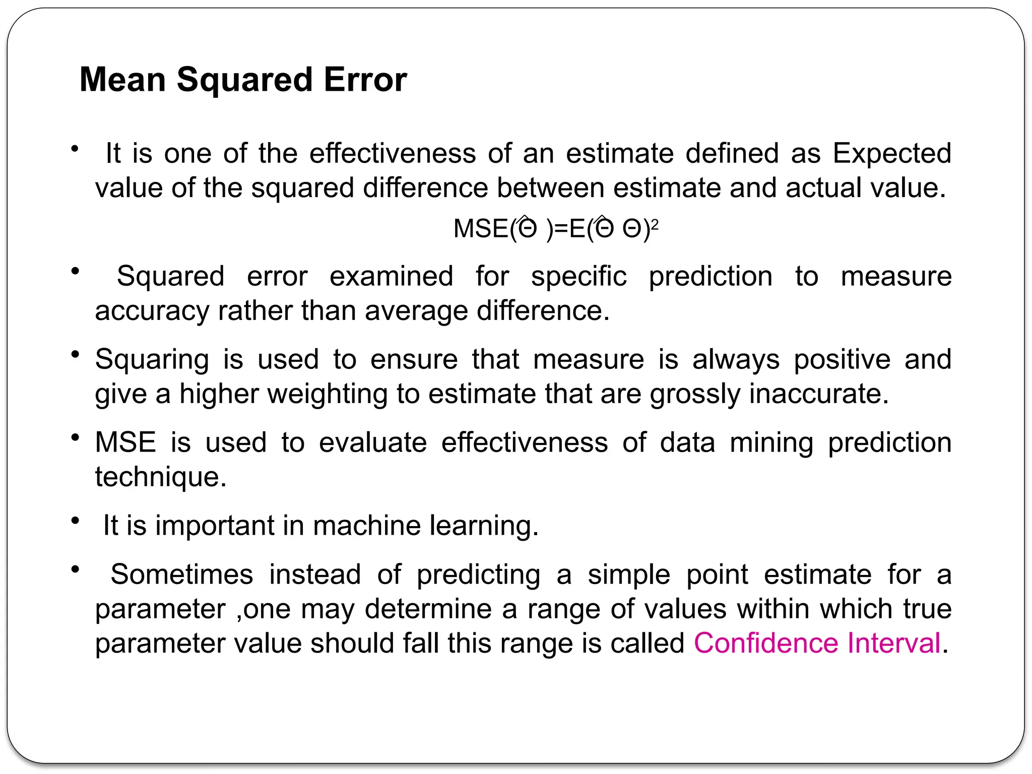 • It is one of the effectiveness of an estimate defined as Expected
value of the squared difference between estimate and actual value.
MSE(Θ )=E(Θ ­
Θ)2
• Squared error examined for specific prediction to measure
accuracy rather than average difference.
• Squaring is used to ensure that measure is always positive and
give a higher weighting to estimate that are grossly inaccurate.
• MSE is used to evaluate effectiveness of data mining prediction
technique.
• It is important in machine learning.
• Sometimes instead of predicting a simple point estimate for a
parameter ,one may determine a range of values within which true
parameter value should fall this range is called Confidence Interval.
Mean Squared Error
 