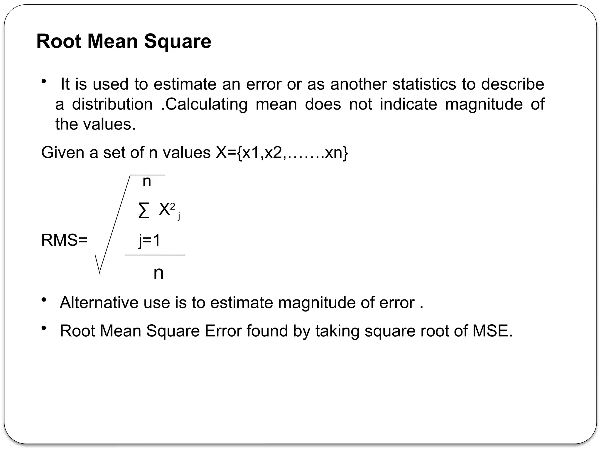Root Mean Square
• It is used to estimate an error or as another statistics to describe
a distribution .Calculating mean does not indicate magnitude of
the values.
Given a set of n values X={x1,x2,…….xn}
n
∑ X2
j
RMS= j=1
n
• Alternative use is to estimate magnitude of error .
• Root Mean Square Error found by taking square root of MSE.
 