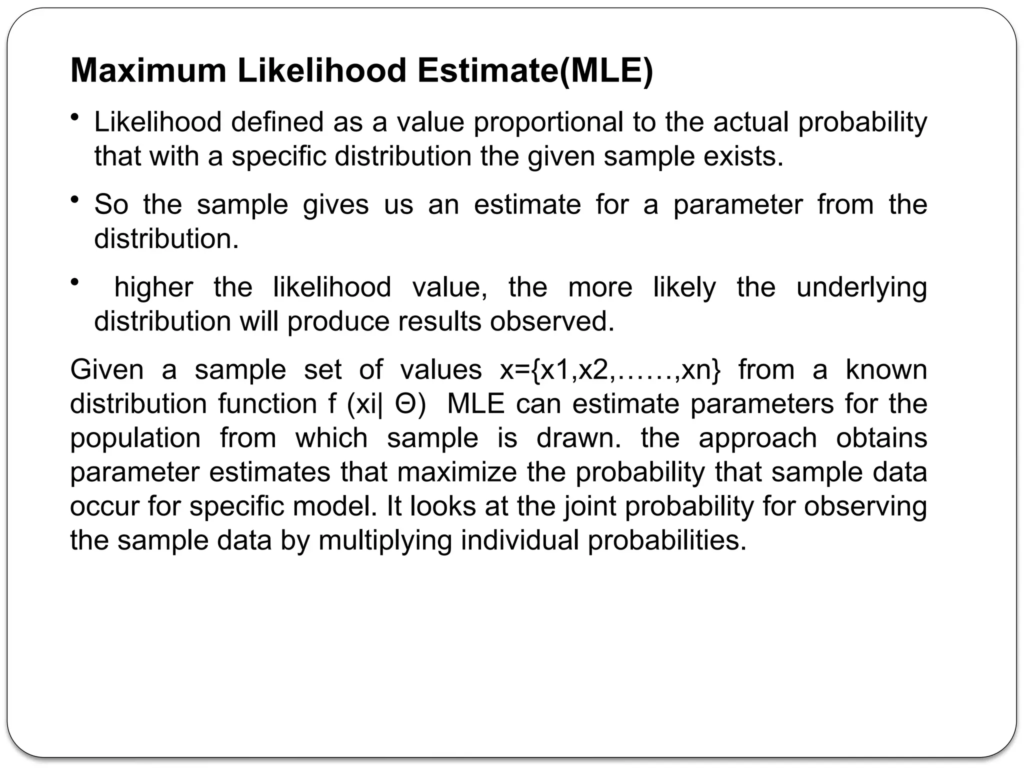 Maximum Likelihood Estimate(MLE)
• Likelihood defined as a value proportional to the actual probability
that with a specific distribution the given sample exists.
• So the sample gives us an estimate for a parameter from the
distribution.
• higher the likelihood value, the more likely the underlying
distribution will produce results observed.
Given a sample set of values x={x1,x2,……,xn} from a known
distribution function f (xi| Θ) MLE can estimate parameters for the
population from which sample is drawn. the approach obtains
parameter estimates that maximize the probability that sample data
occur for specific model. It looks at the joint probability for observing
the sample data by multiplying individual probabilities.
 