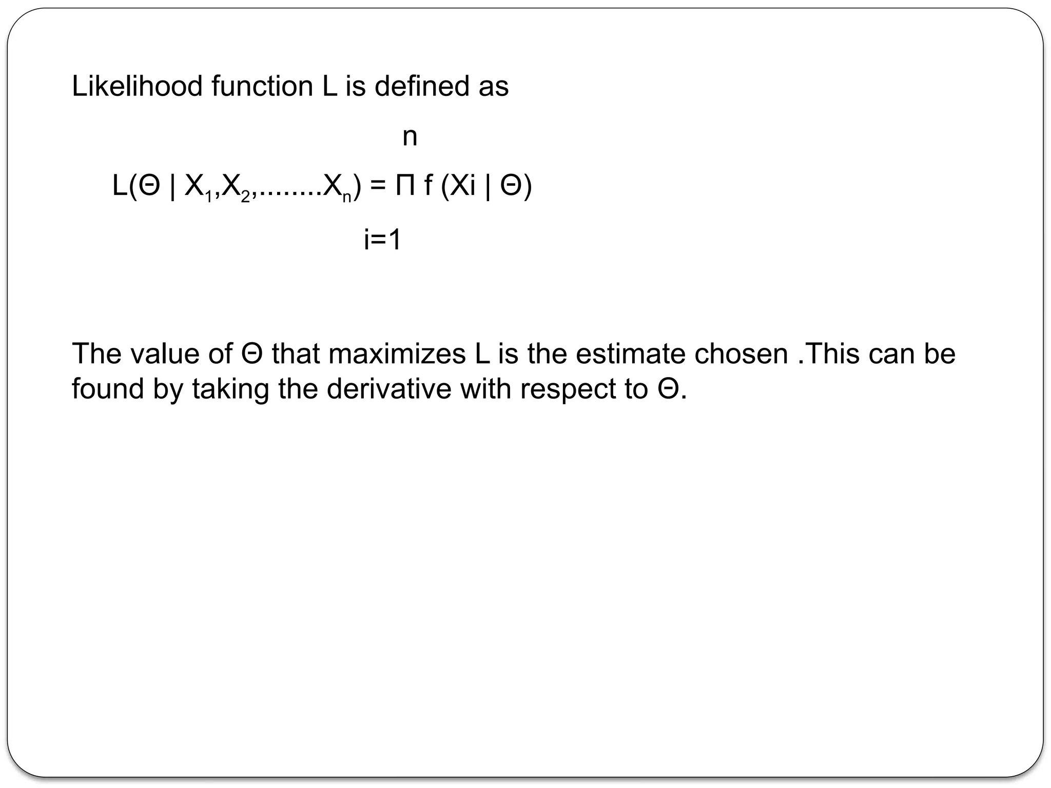 Likelihood function L is defined as
n
L(Θ | X1,X2,........Xn) = Π f (Xi | Θ)
i=1
The value of Θ that maximizes L is the estimate chosen .This can be
found by taking the derivative with respect to Θ.
 