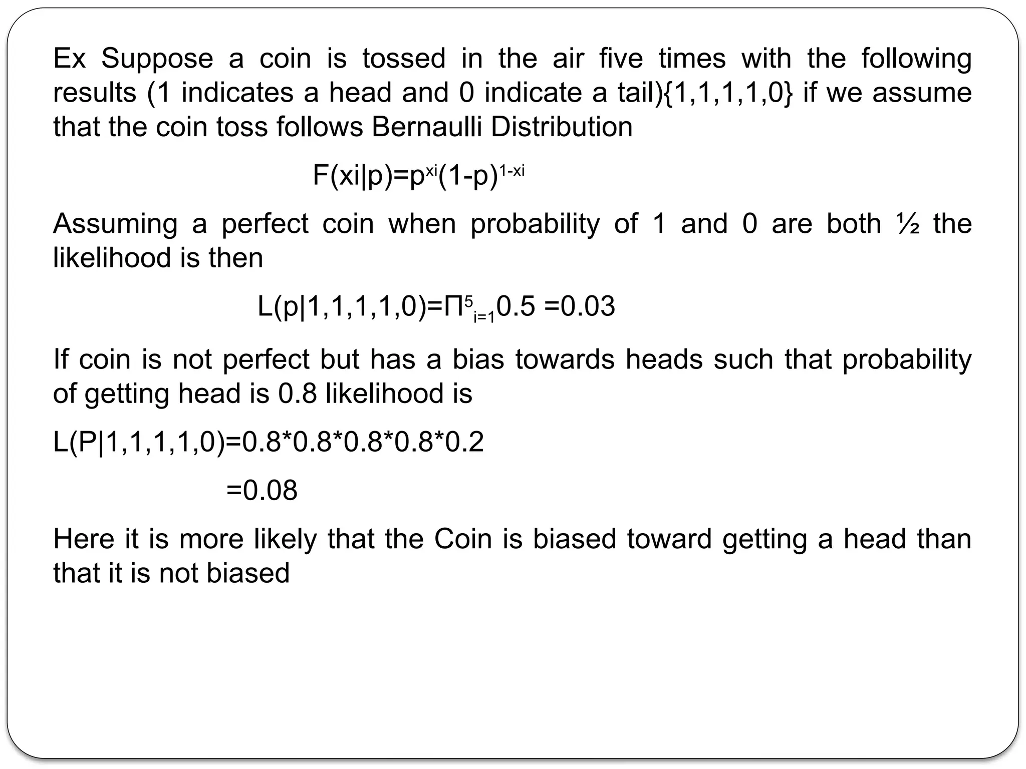 Ex Suppose a coin is tossed in the air five times with the following
results (1 indicates a head and 0 indicate a tail){1,1,1,1,0} if we assume
that the coin toss follows Bernaulli Distribution
F(xi|p)=pxi
(1-p)1-xi
Assuming a perfect coin when probability of 1 and 0 are both ½ the
likelihood is then
L(p|1,1,1,1,0)=Π5
i=10.5 =0.03
If coin is not perfect but has a bias towards heads such that probability
of getting head is 0.8 likelihood is
L(P|1,1,1,1,0)=0.8*0.8*0.8*0.8*0.2
=0.08
Here it is more likely that the Coin is biased toward getting a head than
that it is not biased
 