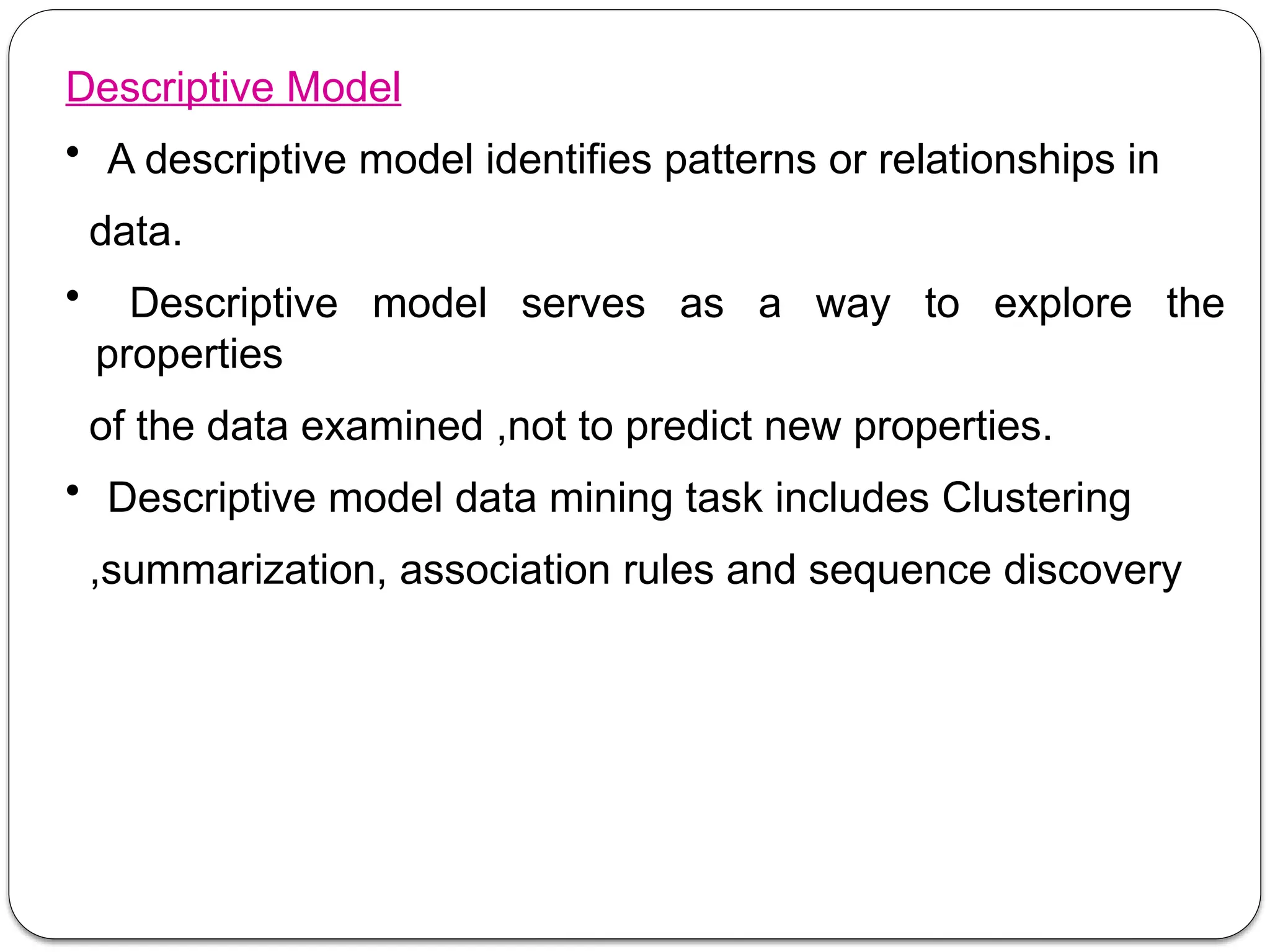 Descriptive Model
• A descriptive model identifies patterns or relationships in
data.
• Descriptive model serves as a way to explore the
properties
of the data examined ,not to predict new properties.
• Descriptive model data mining task includes Clustering
,summarization, association rules and sequence discovery
 