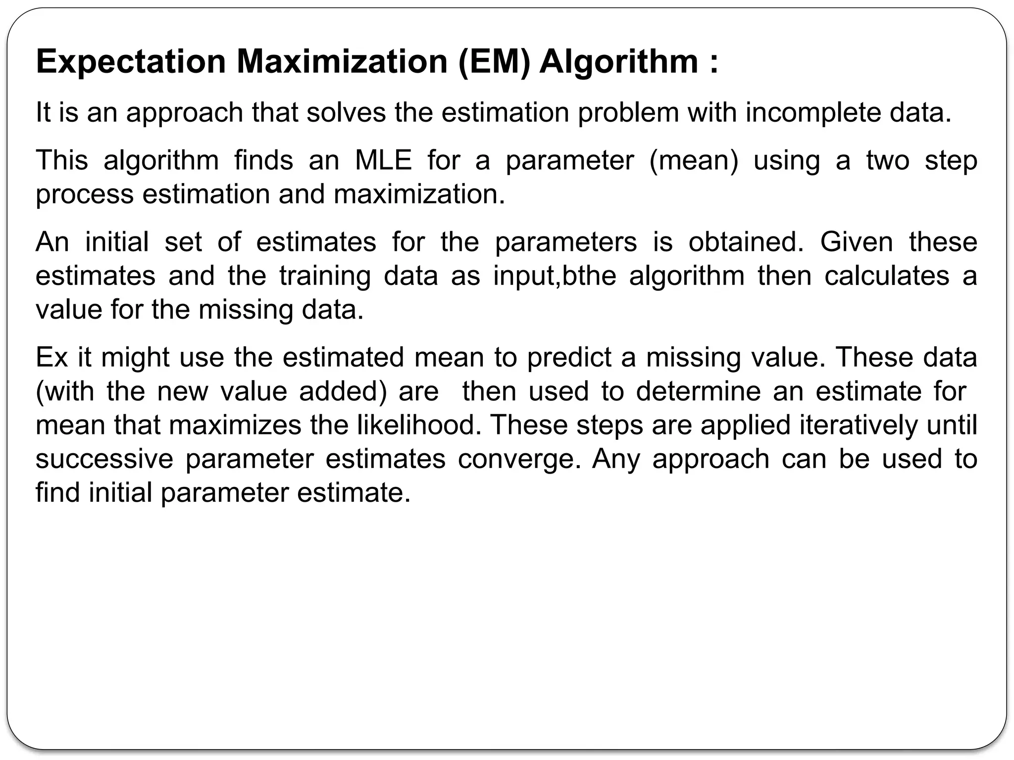Expectation Maximization (EM) Algorithm :
It is an approach that solves the estimation problem with incomplete data.
This algorithm finds an MLE for a parameter (mean) using a two step
process estimation and maximization.
An initial set of estimates for the parameters is obtained. Given these
estimates and the training data as input,bthe algorithm then calculates a
value for the missing data.
Ex it might use the estimated mean to predict a missing value. These data
(with the new value added) are then used to determine an estimate for
mean that maximizes the likelihood. These steps are applied iteratively until
successive parameter estimates converge. Any approach can be used to
find initial parameter estimate.
 