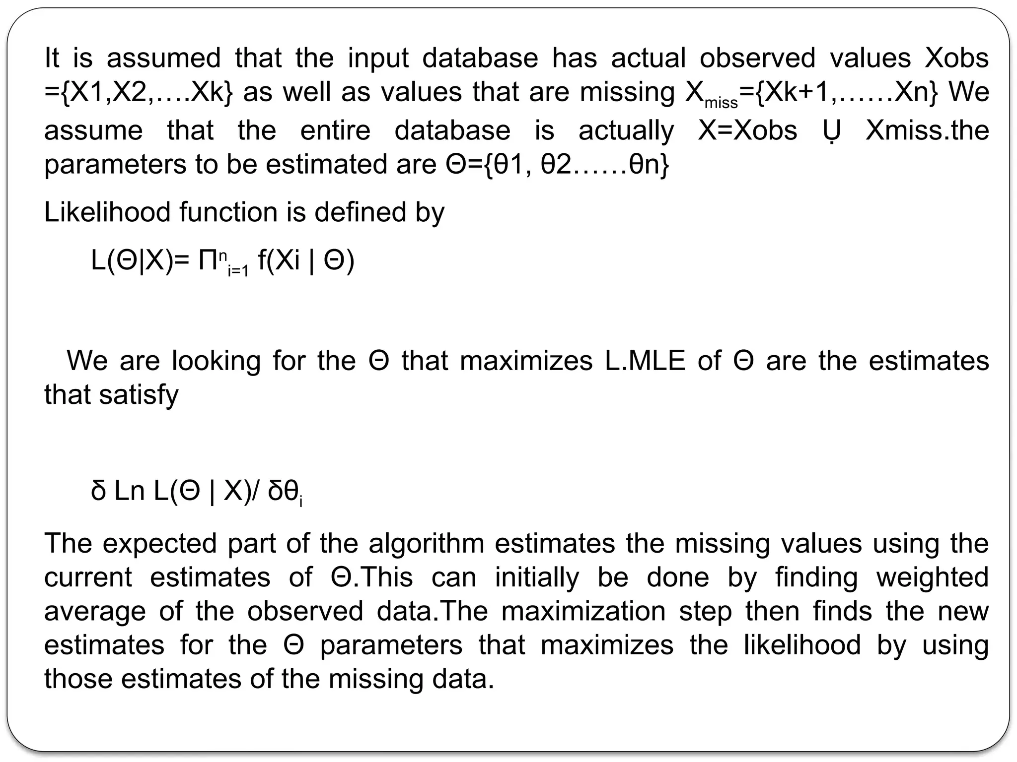 It is assumed that the input database has actual observed values Xobs
={X1,X2,….Xk} as well as values that are missing Xmiss={Xk+1,……Xn} We
assume that the entire database is actually X=Xobs Ụ Xmiss.the
parameters to be estimated are Θ={θ1, θ2……θn}
Likelihood function is defined by
L(Θ|X)= Πn
i=1 f(Xi | Θ)
We are looking for the Θ that maximizes L.MLE of Θ are the estimates
that satisfy
δ Ln L(Θ | X)/ δθi
The expected part of the algorithm estimates the missing values using the
current estimates of Θ.This can initially be done by finding weighted
average of the observed data.The maximization step then finds the new
estimates for the Θ parameters that maximizes the likelihood by using
those estimates of the missing data.
 