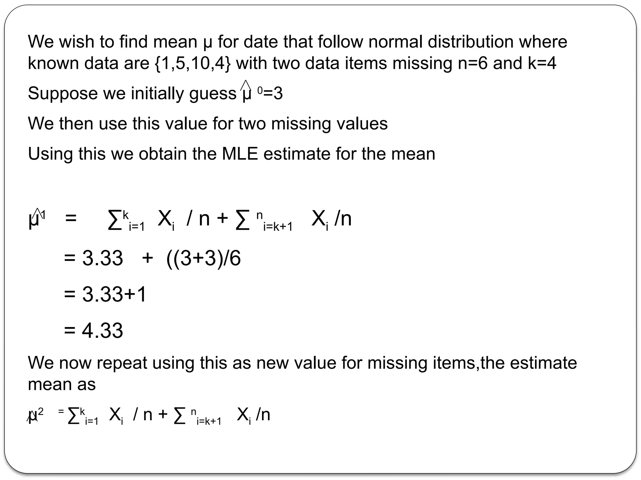 We wish to find mean µ for date that follow normal distribution where
known data are {1,5,10,4} with two data items missing n=6 and k=4
Suppose we initially guess µ 0
=3
We then use this value for two missing values
Using this we obtain the MLE estimate for the mean
µ1
= ∑k
i=1 Xi / n + ∑ n
i=k+1 Xi /n
= 3.33 + ((3+3)/6
= 3.33+1
= 4.33
We now repeat using this as new value for missing items,the estimate
mean as
µ2 =
∑k
i=1 Xi / n + ∑ n
i=k+1 Xi /n
 