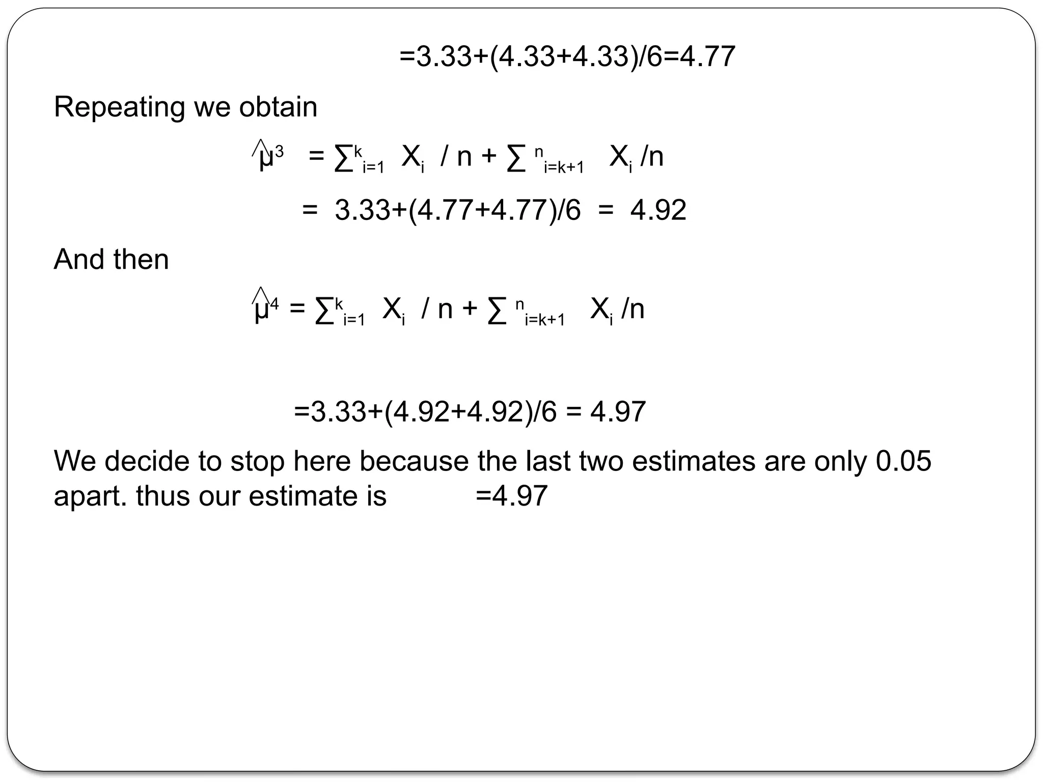 =3.33+(4.33+4.33)/6=4.77
Repeating we obtain
µ3
= ∑k
i=1 Xi / n + ∑ n
i=k+1 Xi /n
= 3.33+(4.77+4.77)/6 = 4.92
And then
µ4
= ∑k
i=1 Xi / n + ∑ n
i=k+1 Xi /n
=3.33+(4.92+4.92)/6 = 4.97
We decide to stop here because the last two estimates are only 0.05
apart. thus our estimate is =4.97
 