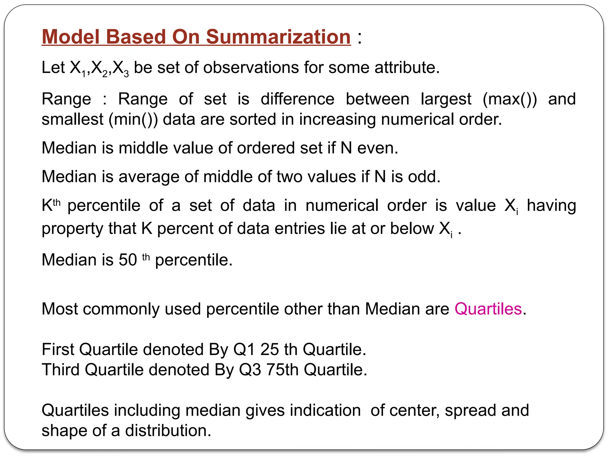 Model Based On Summarization :
Let X1,X2,X3 be set of observations for some attribute.
Range : Range of set is difference between largest (max()) and
smallest (min()) data are sorted in increasing numerical order.
Median is middle value of ordered set if N even.
Median is average of middle of two values if N is odd.
Kth
percentile of a set of data in numerical order is value Xi having
property that K percent of data entries lie at or below Xi .
Median is 50 th
percentile.
Most commonly used percentile other than Median are Quartiles.
First Quartile denoted By Q1 25 th Quartile.
Third Quartile denoted By Q3 75th Quartile.
Quartiles including median gives indication of center, spread and
shape of a distribution.
 