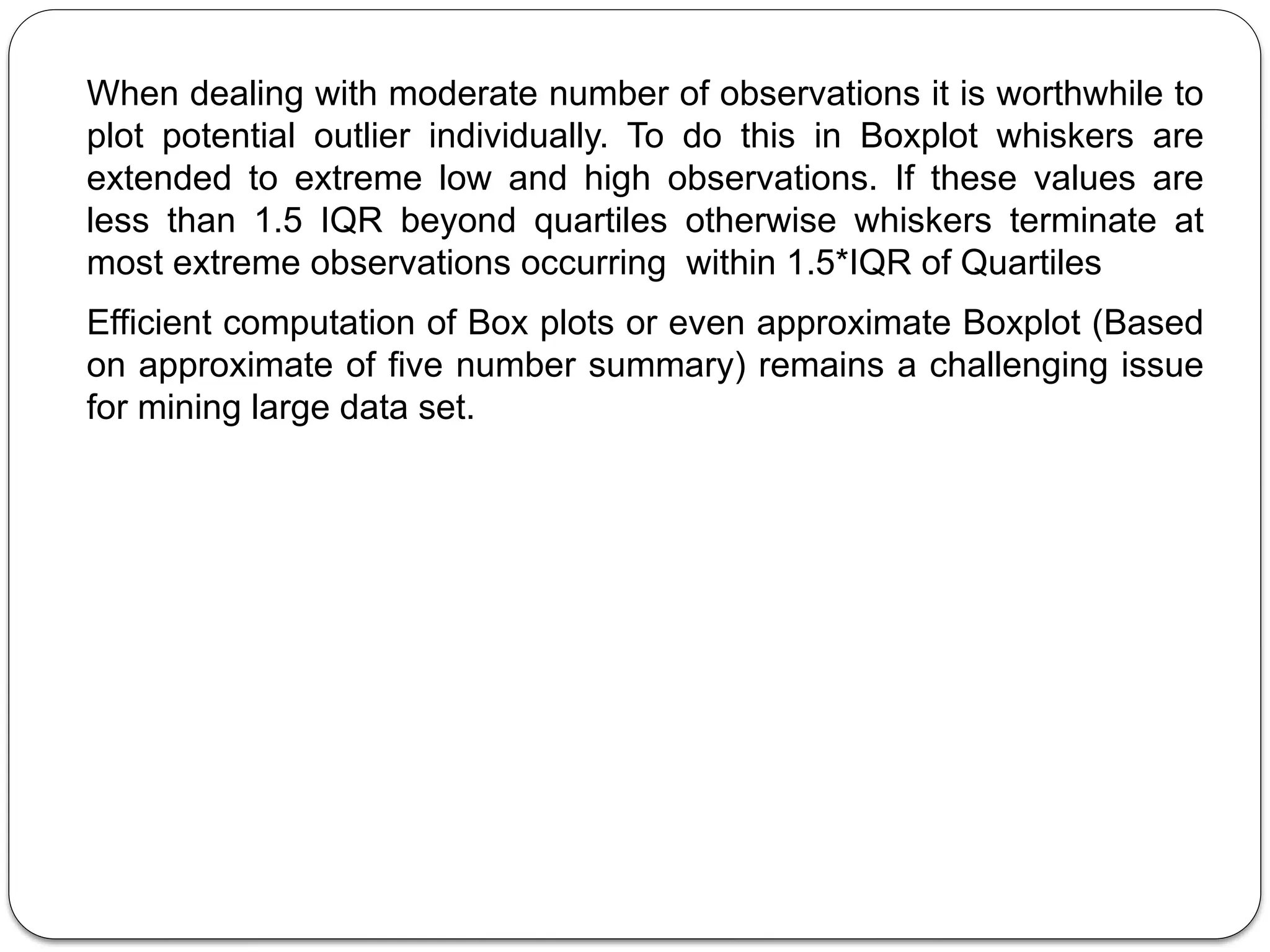 When dealing with moderate number of observations it is worthwhile to
plot potential outlier individually. To do this in Boxplot whiskers are
extended to extreme low and high observations. If these values are
less than 1.5 IQR beyond quartiles otherwise whiskers terminate at
most extreme observations occurring within 1.5*IQR of Quartiles
Efficient computation of Box plots or even approximate Boxplot (Based
on approximate of five number summary) remains a challenging issue
for mining large data set.
 