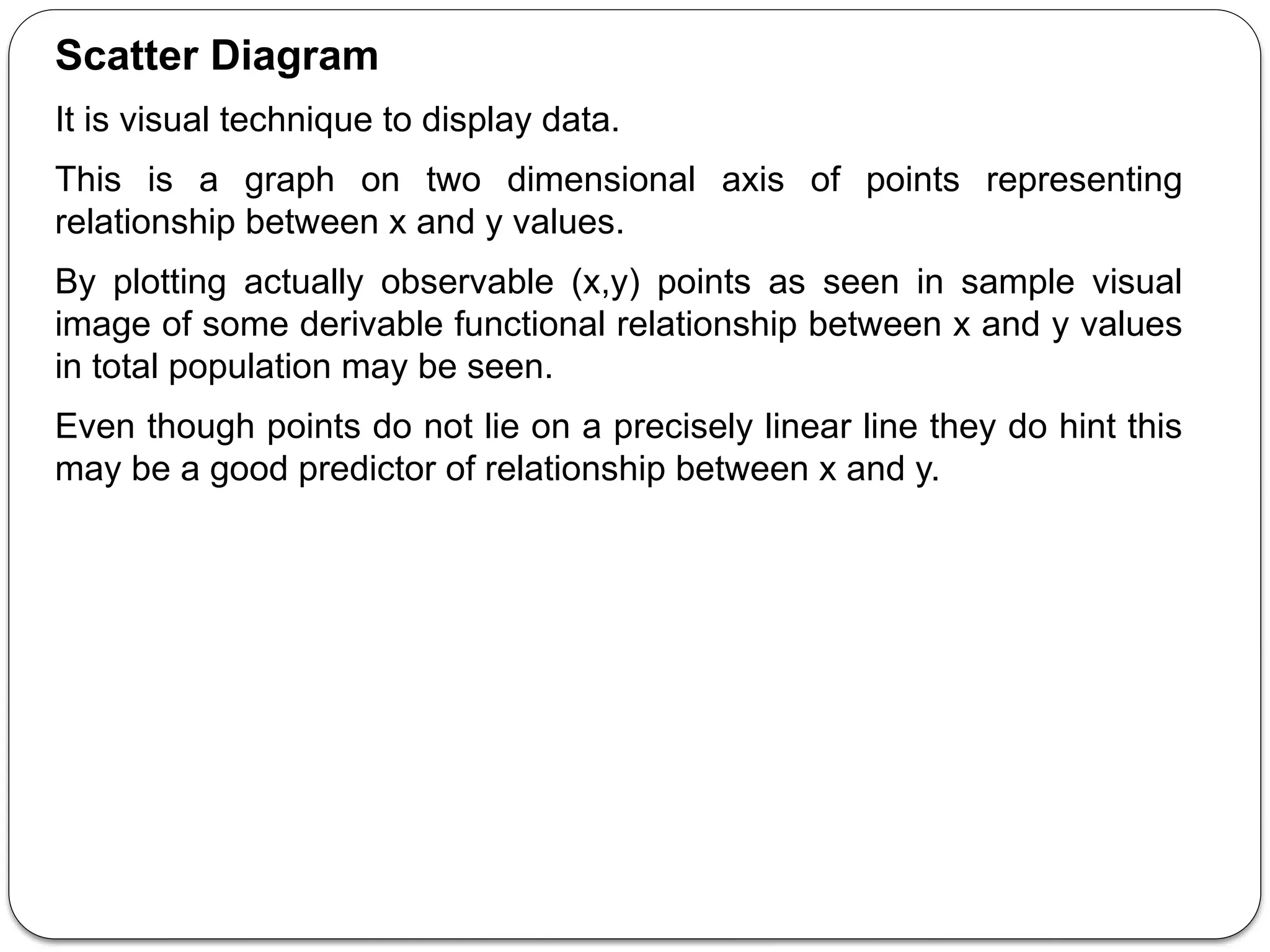 Scatter Diagram
It is visual technique to display data.
This is a graph on two dimensional axis of points representing
relationship between x and y values.
By plotting actually observable (x,y) points as seen in sample visual
image of some derivable functional relationship between x and y values
in total population may be seen.
Even though points do not lie on a precisely linear line they do hint this
may be a good predictor of relationship between x and y.
 