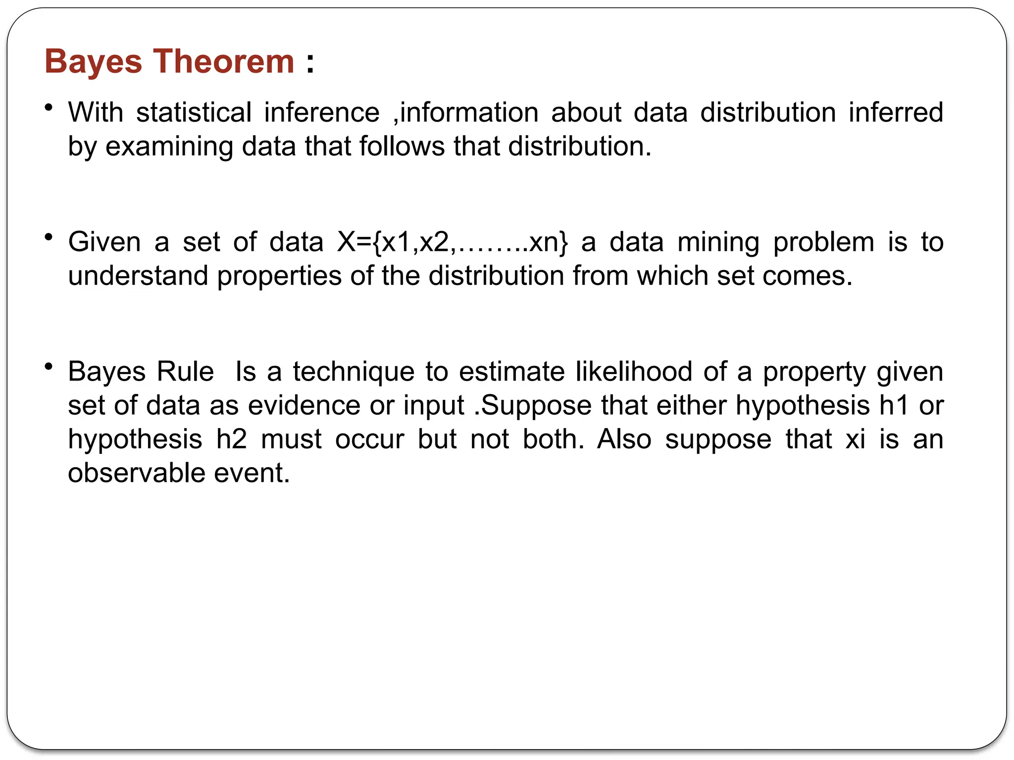 Bayes Theorem :
• With statistical inference ,information about data distribution inferred
by examining data that follows that distribution.
• Given a set of data X={x1,x2,……..xn} a data mining problem is to
understand properties of the distribution from which set comes.
• Bayes Rule Is a technique to estimate likelihood of a property given
set of data as evidence or input .Suppose that either hypothesis h1 or
hypothesis h2 must occur but not both. Also suppose that xi is an
observable event.
 