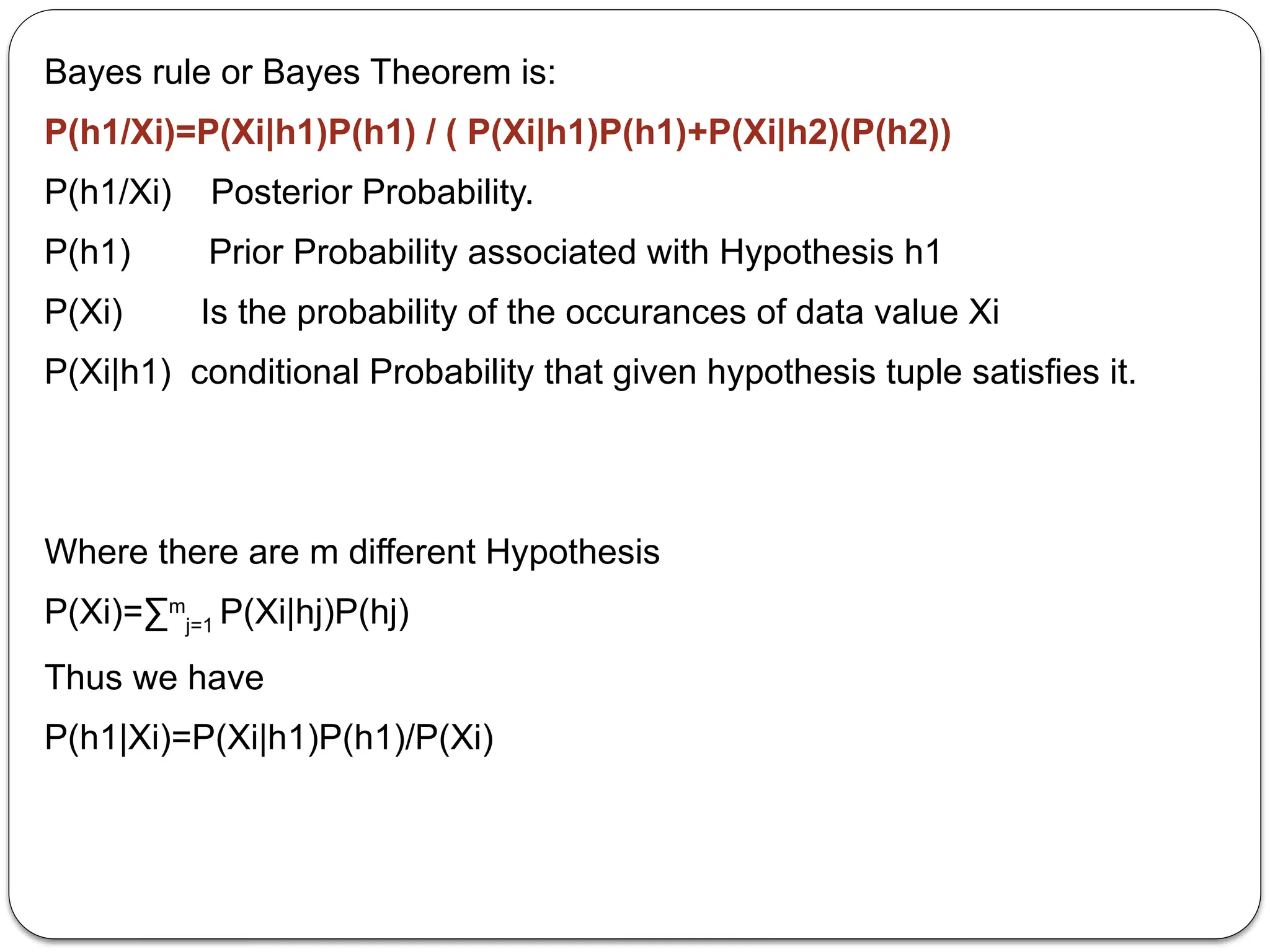 Bayes rule or Bayes Theorem is:
P(h1/Xi)=P(Xi|h1)P(h1) / ( P(Xi|h1)P(h1)+P(Xi|h2)(P(h2))
P(h1/Xi) Posterior Probability.
P(h1) Prior Probability associated with Hypothesis h1
P(Xi) Is the probability of the occurances of data value Xi
P(Xi|h1) conditional Probability that given hypothesis tuple satisfies it.
Where there are m different Hypothesis
P(Xi)=∑m
j=1 P(Xi|hj)P(hj)
Thus we have
P(h1|Xi)=P(Xi|h1)P(h1)/P(Xi)
 